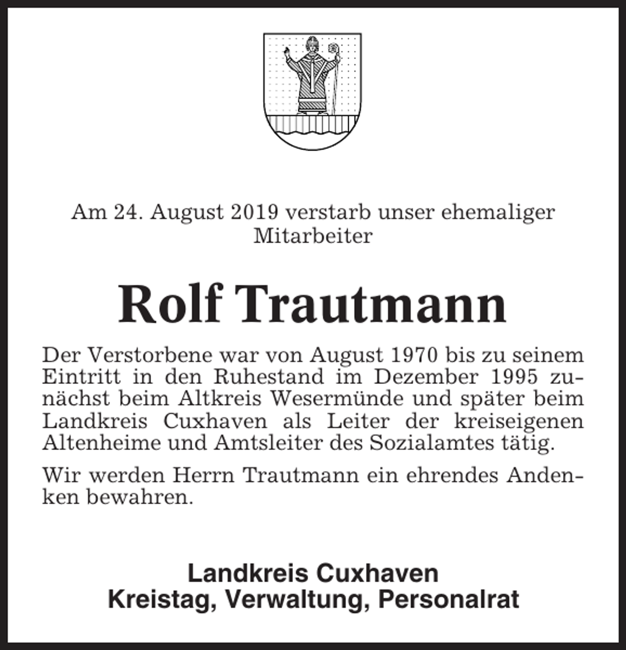 <p>Am 24. August 2019 verstarb unser ehemaliger<br />Mitarbeiter</p><p>Rolf Trautmann<br />Der Verstorbene war von August 1970 bis zu seinem<br />Eintritt in den Ruhestand im Dezember 1995 zunächst beim Altkreis Wesermünde und später beim<br />Landkreis Cuxhaven als Leiter der kreiseigenen<br />Altenheime und Amtsleiter des Sozialamtes tätig.<br />Wir werden Herrn Trautmann ein ehrendes Andenken bewahren.</p><p>Landkreis Cuxhaven<br />Kreistag, Verwaltung, Personalrat</p>