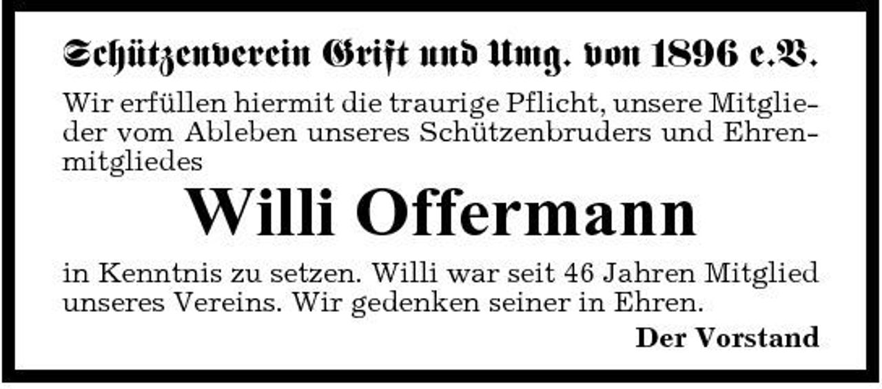 <p>Schützenverein Grift und Umg. von 1896 e.V.<br />Wir erfüllen hiermit die traurige Pflicht, unsere Mitglieder vom Ableben unseres Schützenbruders und Ehrenmitgliedes</p><p>Willi Offermann<br />in Kenntnis zu setzen. Willi war seit 46 Jahren Mitglied unseres Vereins. Wir gedenken seiner in Ehren. Der Vorstand</p>