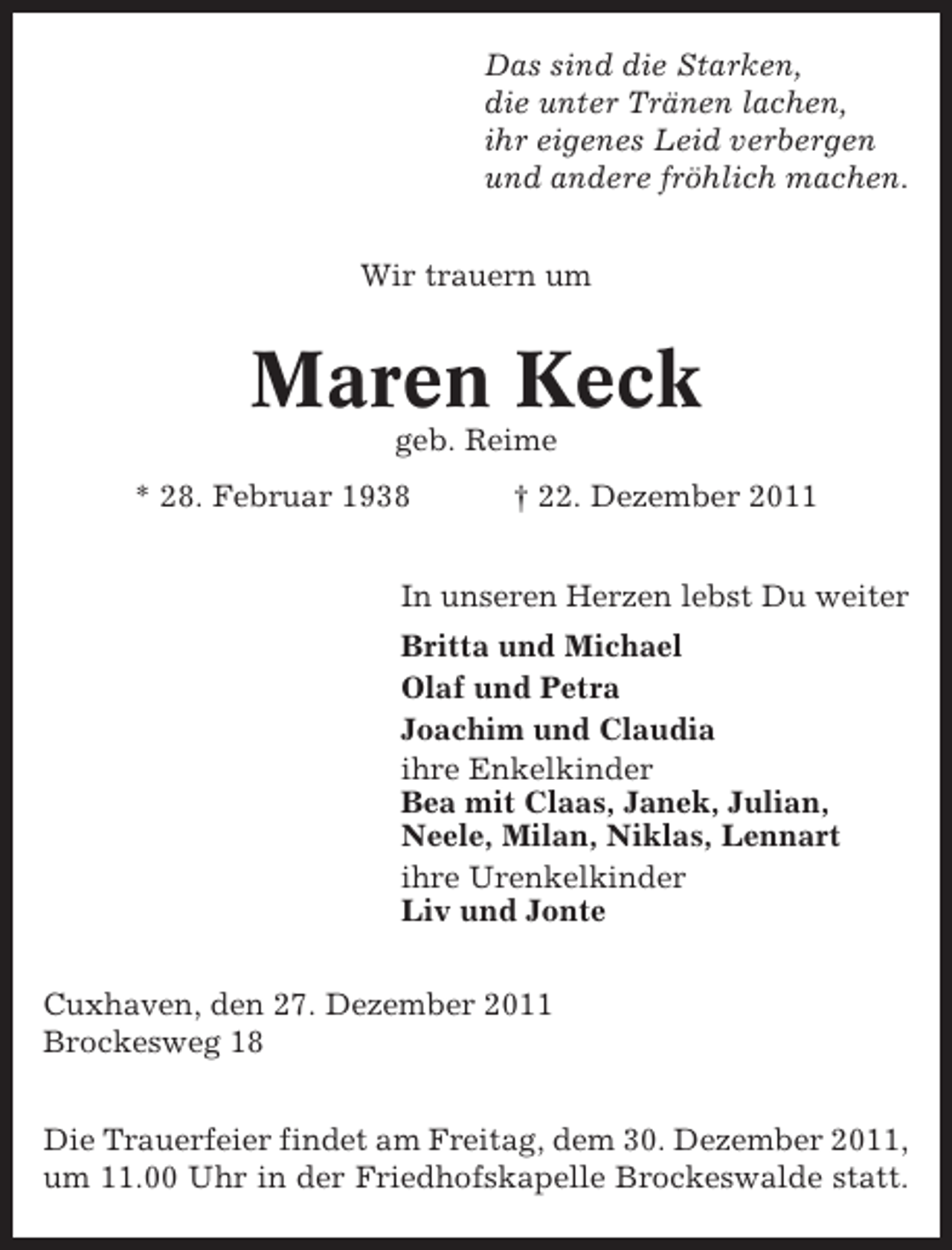 <p>Das sind die Starken,<br />die unter Tränen lachen,<br />ihr eigenes Leid verbergen<br />und andere fröhlich machen.<br />Wir trauern um</p><p>Maren Keck<br />geb. Reime<br />* 28. Februar 1938</p><p>† 22. Dezember 2011</p><p>In unseren Herzen lebst Du weiter<br />Britta und Michael<br />Olaf und Petra<br />Joachim und Claudia<br />ihre Enkelkinder<br />Bea mit Claas, Janek, Julian,<br />Neele, Milan, Niklas, Lennart<br />ihre Urenkelkinder<br />Liv und Jonte<br />Cuxhaven, den 27. Dezember 2011<br />Brockesweg 18<br />Die Trauerfeier findet am Freitag, dem 30. Dezember 2011,<br />um 11.00 Uhr in der Friedhofskapelle Brockeswalde statt.</p>
