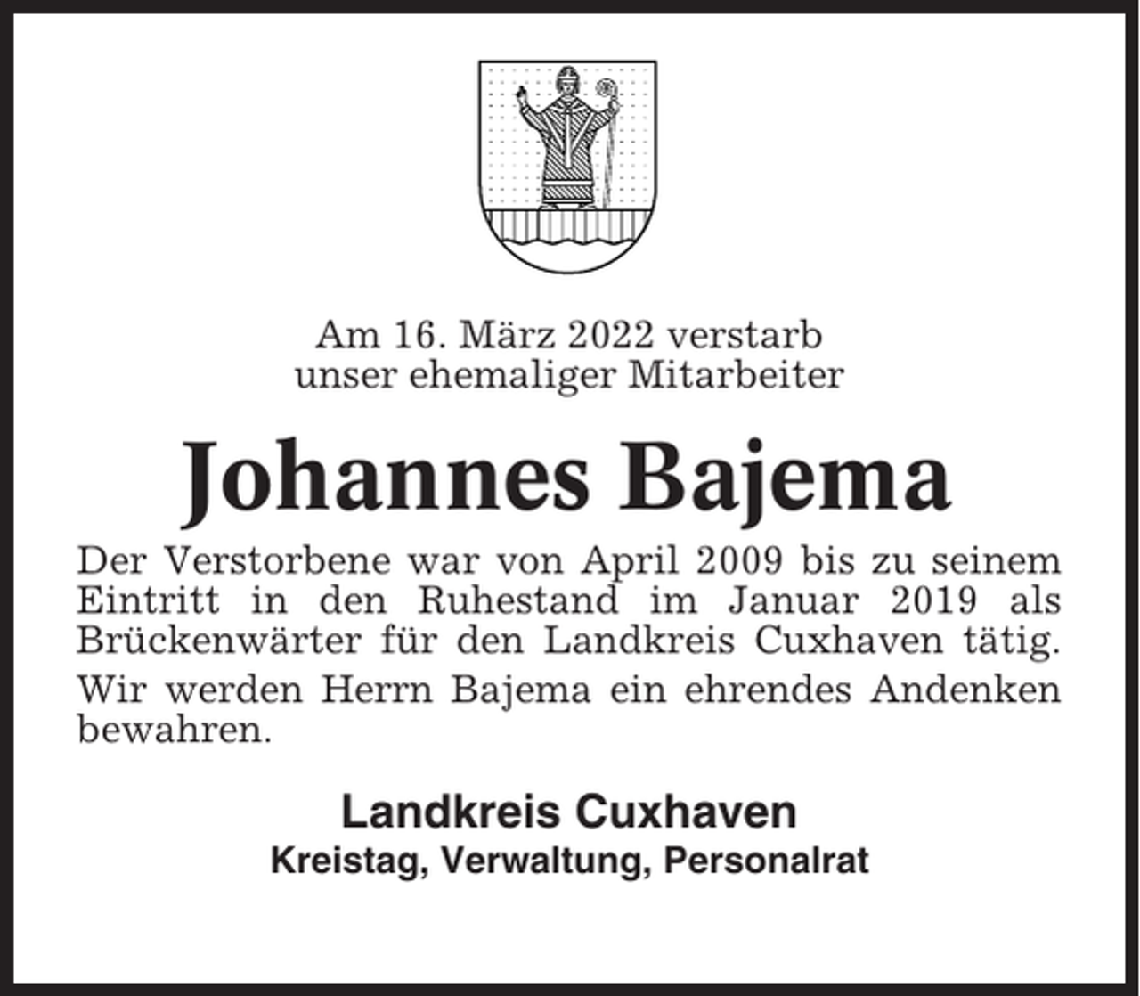 <p>Am 16. März 2022 verstarb<br />unser ehemaliger Mitarbeiter</p><p>Johannes Bajema<br />Der Verstorbene war von April 2009 bis zu seinem<br />Eintritt in den Ruhestand im Januar 2019 als<br />Brückenwärter für den Landkreis Cuxhaven tätig.<br />Wir werden Herrn Bajema ein ehrendes Andenken<br />bewahren.</p><p>Landkreis Cuxhaven<br />Kreistag, Verwaltung, Personalrat</p>