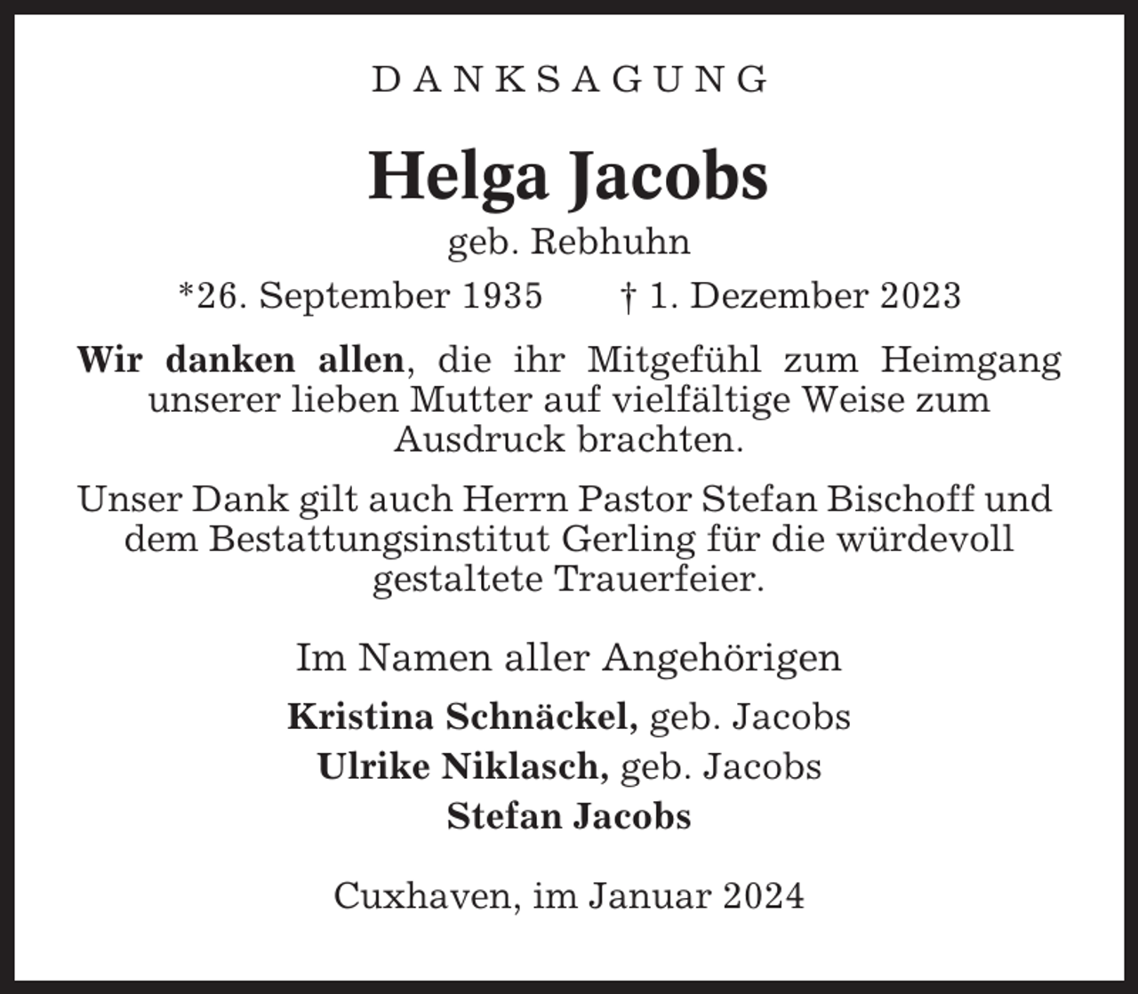 <p>DANKSAGUNG</p><p>Helga Jacobs<br />geb. Rebhuhn<br />*26. September 1935<br />† 1. Dezember 2023<br />Wir danken allen, die ihr Mitgefühl zum Heimgang<br />unserer lieben Mutter auf vielfältige Weise zum<br />Ausdruck brachten.<br />Unser Dank gilt auch Herrn Pastor Stefan Bischoff und<br />dem Bestattungsinstitut Gerling für die würdevoll<br />gestaltete Trauerfeier.</p><p>Im Namen aller Angehörigen<br />Kristina Schnäckel, geb. Jacobs<br />Ulrike Niklasch, geb. Jacobs<br />Stefan Jacobs<br />Cuxhaven, im Januar 2024</p>