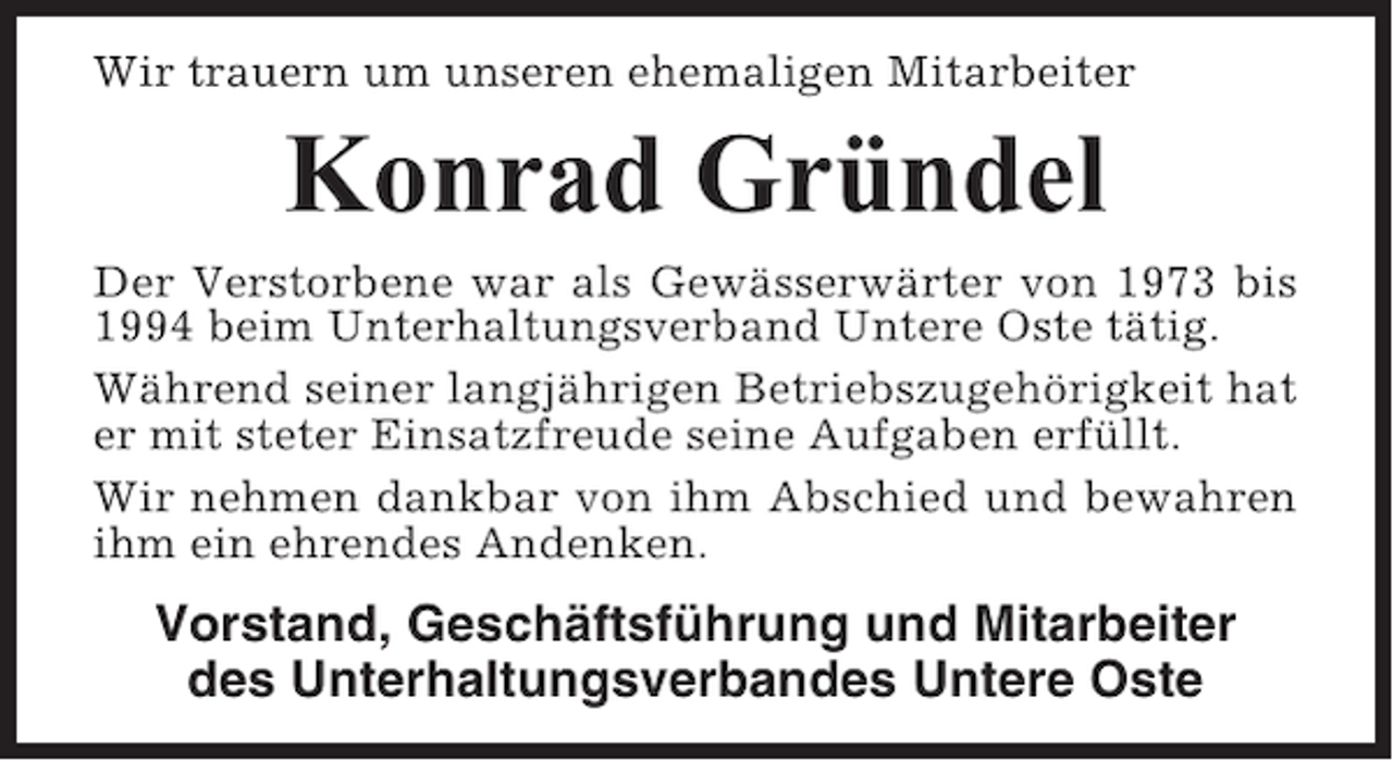 <p>Wir trauern um unseren ehemaligen Mitarbeiter</p><p>Konrad Gründel<br />Der Verstorbene war als Gewässerwärter von 1973 bis<br />1994 beim Unterhaltungsverband Untere Oste tätig.<br />Während seiner langjährigen Betriebszugehörigkeit hat<br />er mit steter Einsatzfreude seine Aufgaben erfüllt.<br />Wir nehmen dankbar von ihm Abschied und bewahren<br />ihm ein ehrendes Andenken.</p><p>Vorstand, Geschäftsführung und Mitarbeiter<br />des Unterhaltungsverbandes Untere Oste</p>