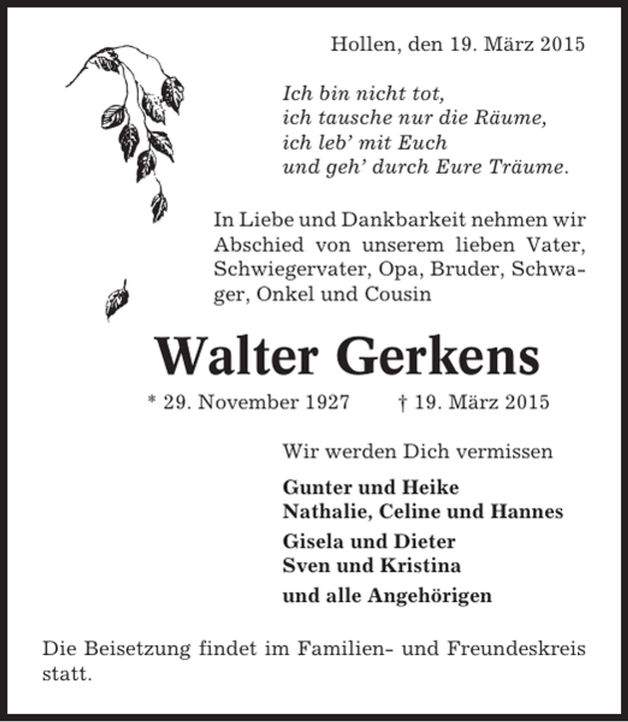 <p>Hollen, den 19. März 2015<br />Ich bin nicht tot,<br />ich tausche nur die Räume,<br />ich leb’ mit Euch<br />und geh’ durch Eure Träume.<br />In Liebe und Dankbarkeit nehmen wir<br />Abschied von unserem lieben Vater,<br />Schwiegervater, Opa, Bruder, Schwager, Onkel und Cousin</p><p>Walter Gerkens<br />* 29. November 1927</p><p>† 19. März 2015</p><p>Wir werden Dich vermissen<br />Gunter und Heike<br />Nathalie, Celine und Hannes<br />Gisela und Dieter<br />Sven und Kristina<br />und alle Angehörigen<br />Die Beisetzung findet im Familien- und Freundeskreis<br />statt.</p>