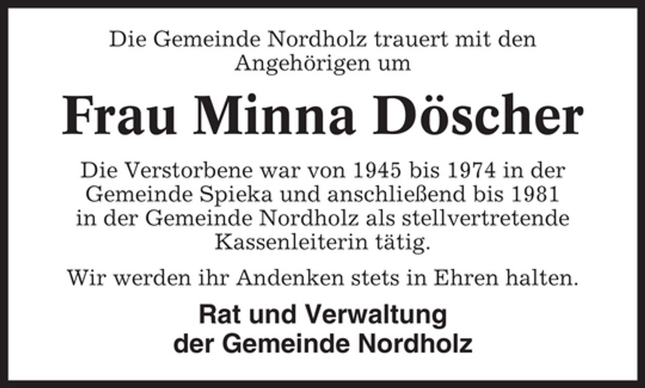 <p>Die Gemeinde Nordholz trauert mit den<br />Angehörigen um</p><p>Frau Minna Döscher<br />Die Verstorbene war von 1945 bis 1974 in der<br />Gemeinde Spieka und anschließend bis 1981<br />in der Gemeinde Nordholz als stellvertretende<br />Kassenleiterin tätig.<br />Wir werden ihr Andenken stets in Ehren halten.</p><p>Rat und Verwaltung<br />der Gemeinde Nordholz</p>