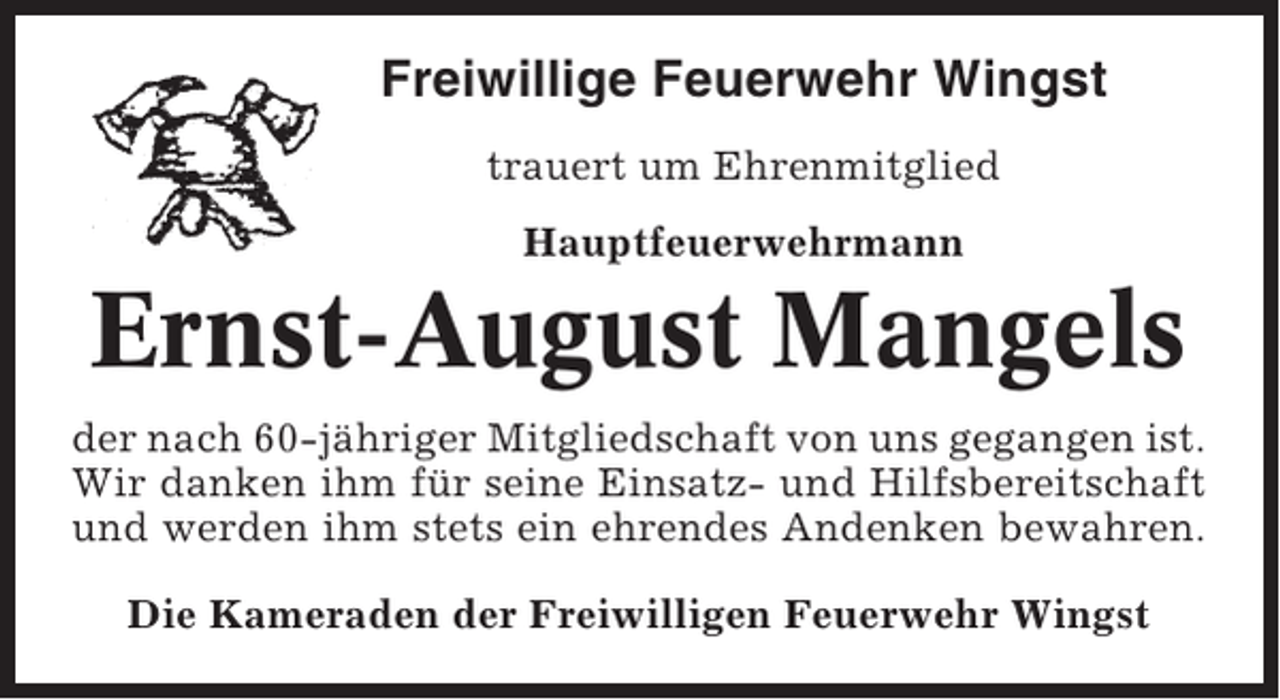 <p>Freiwillige Feuerwehr Wingst<br />trauert um Ehrenmitglied<br />Hauptfeuerwehrmann</p><p>Ernst-August Mangels<br />der nach 60-jähriger Mitgliedschaft von uns gegangen ist.<br />Wir danken ihm für seine Einsatz- und Hilfsbereitschaft<br />und werden ihm stets ein ehrendes Andenken bewahren.<br />Die Kameraden der Freiwilligen Feuerwehr Wingst</p>