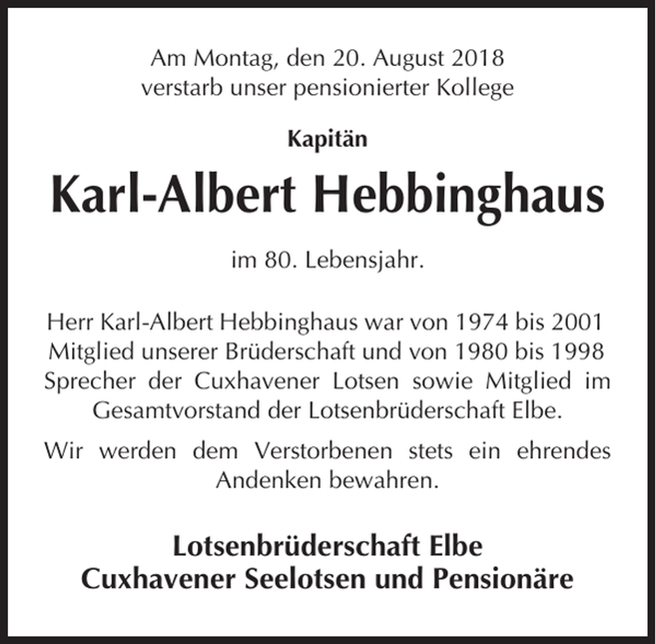 <p>Am Montag, den 20. August 2018<br />verstarb unser pensionierter Kollege<br />Kapitän</p><p>Karl-Albert Hebbinghaus<br />im 80. Lebensjahr.<br />Herr Karl-Albert Hebbinghaus war von 1974 bis 2001<br />Mitglied unserer Brüderschaft und von 1980 bis 1998<br />Sprecher der Cuxhavener Lotsen sowie Mitglied im<br />Gesamtvorstand der Lotsenbrüderschaft Elbe.<br />Wir werden dem Verstorbenen stets ein ehrendes<br />Andenken bewahren.</p><p>Lotsenbrüderschaft Elbe<br />Cuxhavener Seelotsen und Pensionäre</p>