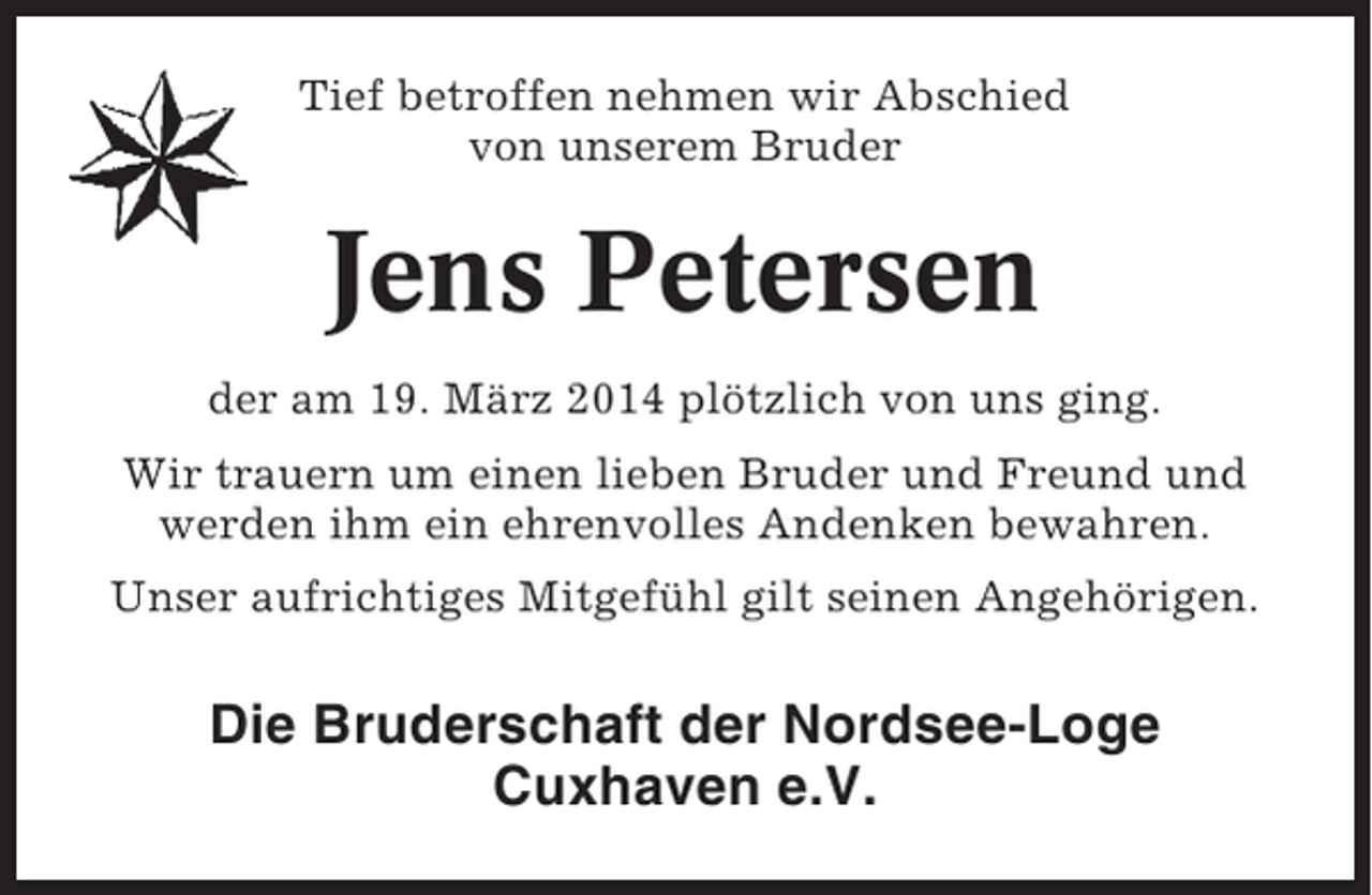 <p>Tief betroffen nehmen wir Abschied<br />von unserem Bruder</p><p>Jens Petersen<br />der am 19. März 2014 plötzlich von uns ging.<br />Wir trauern um einen lieben Bruder und Freund und<br />werden ihm ein ehrenvolles Andenken bewahren.<br />Unser aufrichtiges Mitgefühl gilt seinen Angehörigen.</p><p>Die Bruderschaft der Nordsee-Loge<br />Cuxhaven e.V.</p>