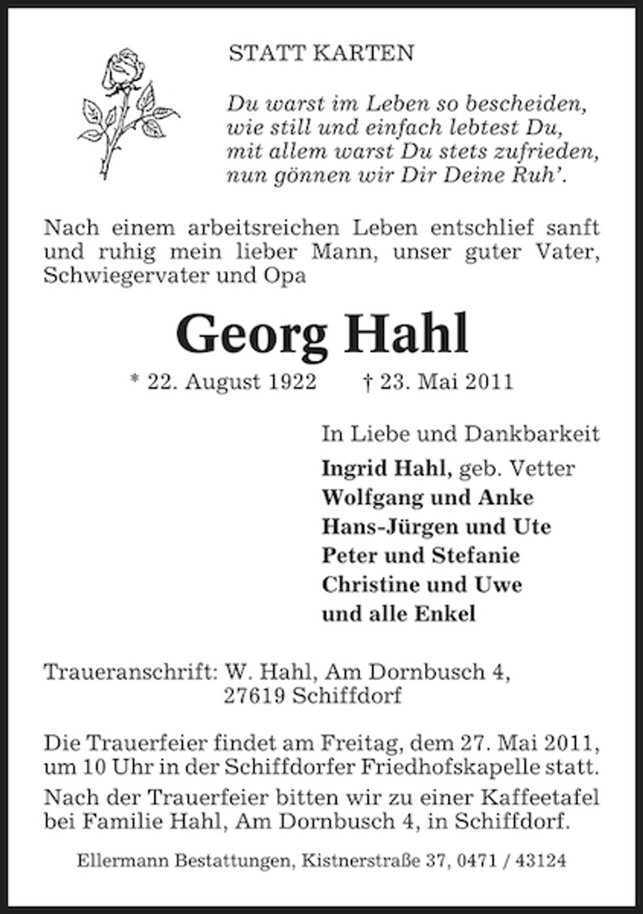 <p>STATT KARTEN Du warst im Leben so bescheiden, wie still und einfach lebtest Du, mit allem warst Du stets zufrieden, nun gönnen wir Dir Deine Ruh’. Nach einem arbeitsreichen Leben entschlief sanft und ruhig mein lieber Mann, unser guter Vater, Schwiegervater und Opa</p><p>Georg Hahl<br />* 22. August 1922 † 23. Mai 2011 In Liebe und Dankbarkeit Ingrid Hahl, geb. Vetter Wolfgang und Anke Hans-Jürgen und Ute Peter und Stefanie Christine und Uwe und alle Enkel Traueranschrift: W. Hahl, Am Dornbusch 4, 27619 Schiffdorf Die Trauerfeier findet am Freitag, dem 27. Mai 2011, um 10 Uhr in der Schiffdorfer Friedhofskapelle statt. Nach der Trauerfeier bitten wir zu einer Kaffeetafel bei Familie Hahl, Am Dornbusch 4, in Schiffdorf.<br />Ellermann Bestattungen, Kistnerstraße 37, 0471 / 43124</p>