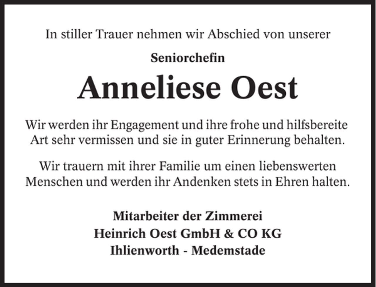 <p>In stiller Trauer nehmen wir Abschied von unserer<br />Seniorchefin</p><p>Anneliese Oest<br />Wir werden ihr Engagement und ihre frohe und hilfsbereite<br />Art sehr vermissen und sie in guter Erinnerung behalten.<br />Wir trauern mit ihrer Familie um einen liebenswerten<br />Menschen und werden ihr Andenken stets in Ehren halten.<br />Mitarbeiter der Zimmerei<br />Heinrich Oest GmbH &amp; CO KG<br />Ihlienworth - Medemstade</p>