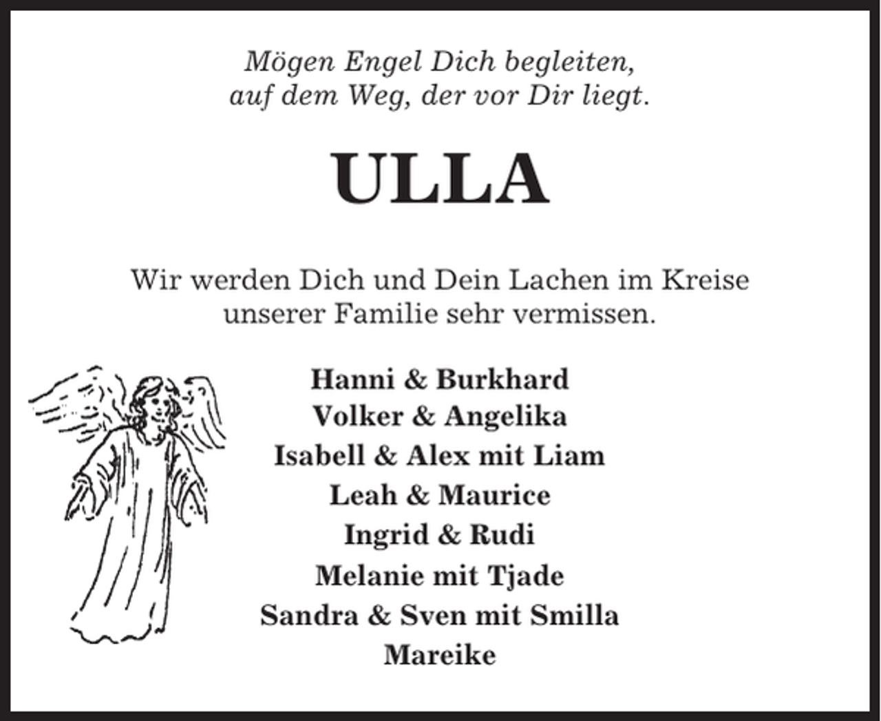 <p>Mögen Engel Dich begleiten,<br />auf dem Weg, der vor Dir liegt.</p><p>ULLA<br />Wir werden Dich und Dein Lachen im Kreise<br />unserer Familie sehr vermissen.<br />Hanni &amp; Burkhard<br />Volker &amp; Angelika<br />Isabell &amp; Alex mit Liam<br />Leah &amp; Maurice<br />Ingrid &amp; Rudi<br />Melanie mit Tjade<br />Sandra &amp; Sven mit Smilla<br />Mareike</p>