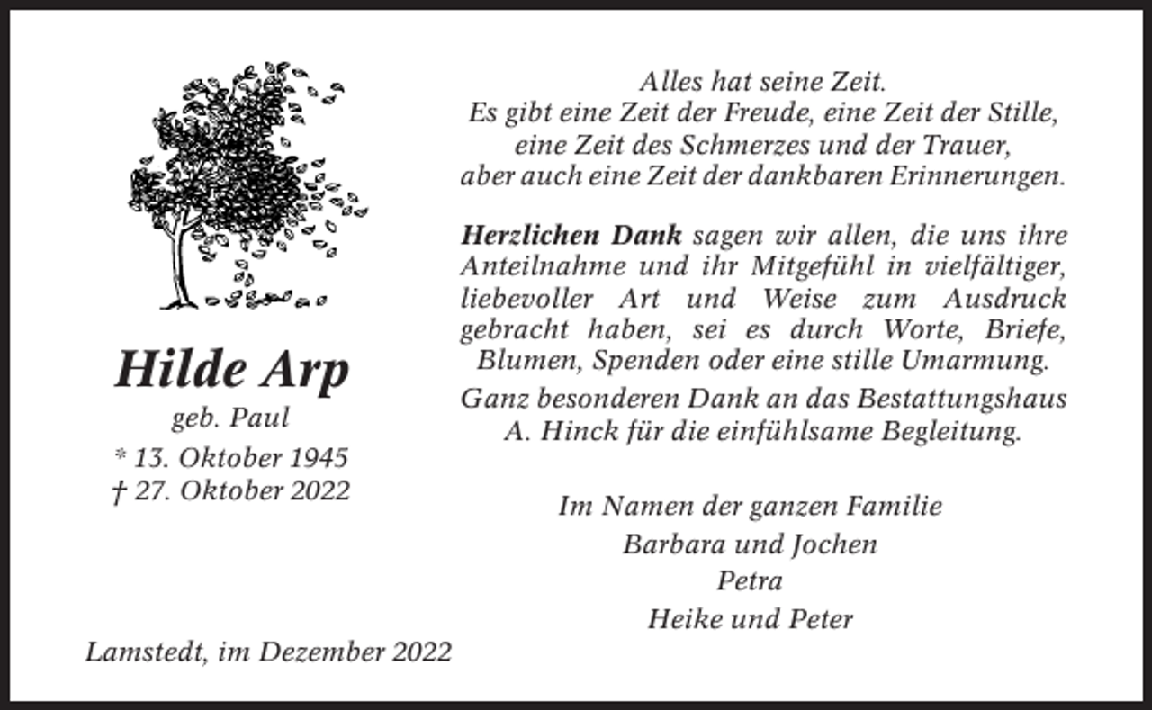<p>Alles hat seine Zeit.<br />Es gibt eine Zeit der Freude, eine Zeit der Stille,<br />eine Zeit des Schmerzes und der Trauer,<br />aber auch eine Zeit der dankbaren Erinnerungen.</p><p>Hilde Arp<br />geb. Paul<br />* 13. Oktober 1945<br />† 27. Oktober 2022</p><p>Lamstedt, im Dezember 2022</p><p>Herzlichen Dank sagen wir allen, die uns ihre<br />Anteilnahme und ihr Mitgefühl in vielfältiger,<br />liebevoller Art und Weise zum Ausdruck<br />gebracht haben, sei es durch Worte, Briefe,<br />Blumen, Spenden oder eine stille Umarmung.<br />Ganz besonderen Dank an das Bestattungshaus<br />A. Hinck für die einfühlsame Begleitung.<br />Im Namen der ganzen Familie<br />Barbara und Jochen<br />Petra<br />Heike und Peter</p>