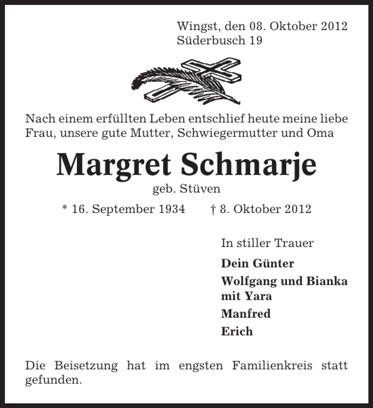 <p>Wingst, den 08. Oktober 2012<br />Süderbusch 19</p><p>Nach einem erfüllten Leben entschlief heute meine liebe<br />Frau, unsere gute Mutter, Schwiegermutter und Oma</p><p>Margret Schmarje<br />geb. Stüven<br />* 16. September 1934</p><p>† 8. Oktober 2012<br />In stiller Trauer<br />Dein Günter<br />Wolfgang und Bianka<br />mit Yara<br />Manfred<br />Erich</p><p>Die Beisetzung hat im engsten Familienkreis statt<br />gefunden.</p>