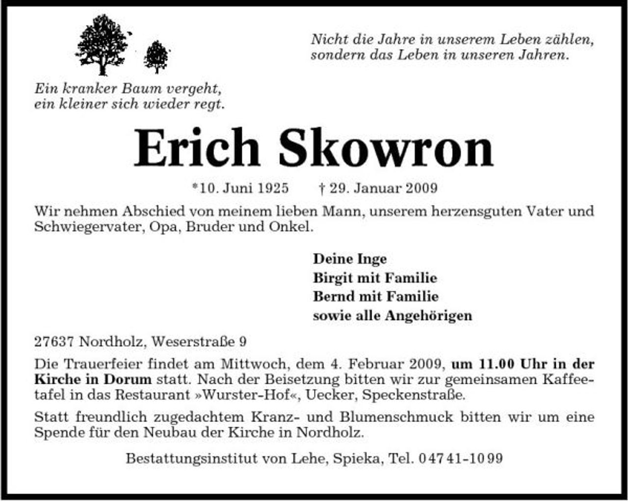 <p>Nicht die Jahre in unserem Leben zählen, sondern das Leben in unseren Jahren. Ein kranker Baum vergeht, ein kleiner sich wieder regt.</p><p>Erich Skowron<br />*10. Juni 1925 † 29. Januar 2009 Wir nehmen Abschied von meinem lieben Mann, unserem herzensguten Vater und Schwiegervater, Opa, Bruder und Onkel. Deine Inge Birgit mit Familie Bernd mit Familie sowie alle Angehörigen 27637 Nordholz, Weserstraße 9 Die Trauerfeier findet am Mittwoch, dem 4. Februar 2009, um 11.00 Uhr in der Kirche in Dorum statt. Nach der Beisetzung bitten wir zur gemeinsamen Kaffeetafel in das Restaurant »Wurster-Hof«, Uecker, Speckenstraße. Statt freundlich zugedachtem Kranz- und Blumenschmuck bitten wir um eine Spende für den Neubau der Kirche in Nordholz. Bestattungsinstitut von Lehe, Spieka, Tel. 0 47 41-10 99</p>