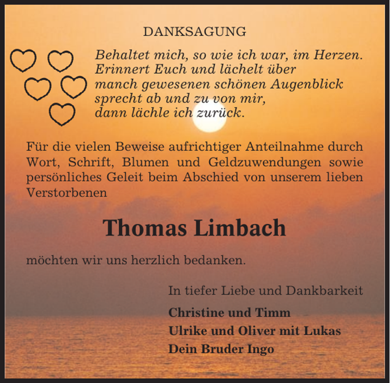 <p>DANKSAGUNG</p><p>Behaltet mich, so wie ich war, im Herzen.<br />Erinnert Euch und lächelt über<br />manch gewesenen schönen Augenblick<br />sprecht ab und zu von mir,<br />dann lächle ich zurück.<br />Für die vielen Beweise aufrichtiger Anteilnahme durch<br />Wort, Schrift, Blumen und Geldzuwendungen sowie<br />persönliches Geleit beim Abschied von unserem lieben<br />Verstorbenen</p><p>Thomas Limbach<br />möchten wir uns herzlich bedanken.<br />In tiefer Liebe und Dankbarkeit<br />Christine und Timm<br />Ulrike und Oliver mit Lukas<br />Dein Bruder Ingo</p>