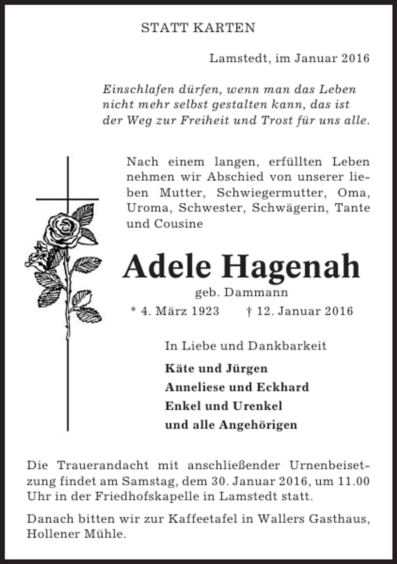 <p>STATT KARTEN<br />Lamstedt, im Januar 2016<br />Einschlafen dürfen, wenn man das Leben<br />nicht mehr selbst gestalten kann, das ist<br />der Weg zur Freiheit und Trost für uns alle.<br />Nach einem langen, erfüllten Leben<br />nehmen wir Abschied von unserer lieben Mutter, Schwiegermutter, Oma,<br />Uroma, Schwester, Schwägerin, Tante<br />und Cousine</p><p>Adele Hagenah<br />geb. Dammann<br />* 4. März 1923<br />† 12. Januar 2016<br />In Liebe und Dankbarkeit<br />Käte und Jürgen<br />Anneliese und Eckhard<br />Enkel und Urenkel<br />und alle Angehörigen<br />Die Trauerandacht mit anschließender Urnenbeisetzung findet am Samstag, dem 30. Januar 2016, um 11.00<br />Uhr in der Friedhofskapelle in Lamstedt statt.<br />Danach bitten wir zur Kaffeetafel in Wallers Gasthaus,<br />Hollener Mühle.</p>