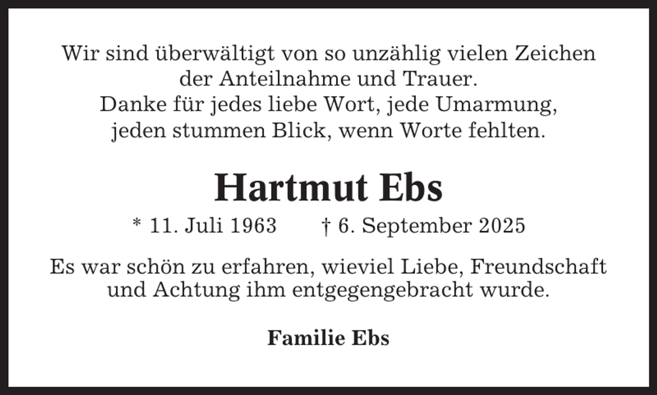 <p>Wir sind überwältigt von so unzählig vielen Zeichen<br />der Anteilnahme und Trauer.<br />Danke für jedes liebe Wort, jede Umarmung,<br />jeden stummen Blick, wenn Worte fehlten.</p><p>Hartmut Ebs<br />* 11. Juli 1963</p><p>† 6. September 2025</p><p>Es war schön zu erfahren, wieviel Liebe, Freundschaft<br />und Achtung ihm entgegengebracht wurde.<br />Familie Ebs</p>