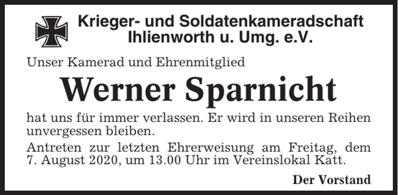 <p>Krieger- und Soldatenkameradschaft<br />Ihlienworth u. Umg. e.V.<br />Unser Kamerad und Ehrenmitglied</p><p>Werner Sparnicht<br />hat uns für immer verlassen. Er wird in unseren Reihen<br />unvergessen bleiben.<br />Antreten zur letzten Ehrerweisung am Freitag, dem<br />7. August 2020, um 13.00 Uhr im Vereinslokal Katt.<br />Der Vorstand</p>