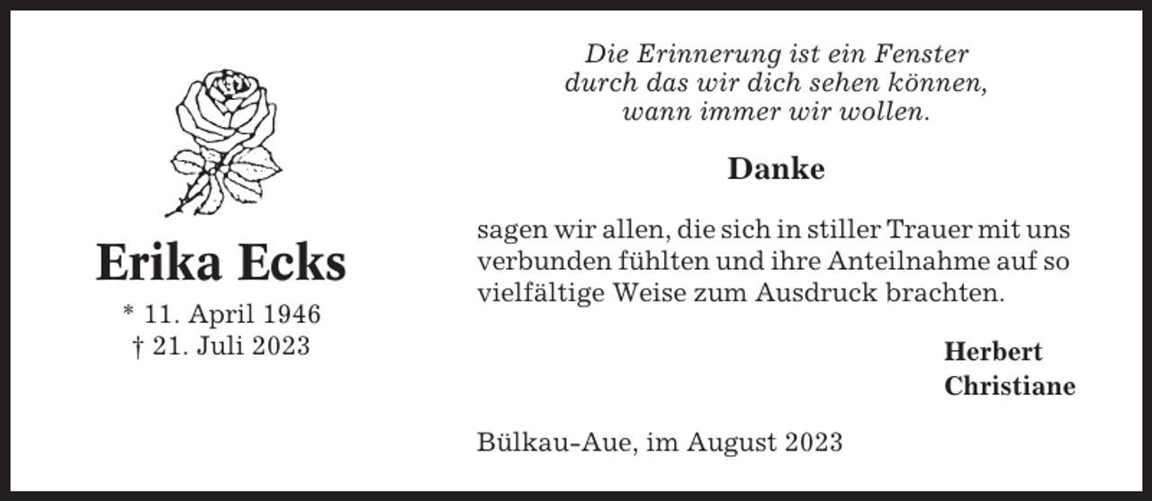 <p>Die Erinnerung ist ein Fenster<br />durch das wir dich sehen können,<br />wann immer wir wollen.</p><p>Danke</p><p>Erika Ecks<br />* 11. April 1946<br />† 21. Juli 2023</p><p>sagen wir allen, die sich in stiller Trauer mit uns<br />verbunden fühlten und ihre Anteilnahme auf so<br />vielfältige Weise zum Ausdruck brachten.<br />Herbert<br />Christiane<br />Bülkau-Aue, im August 2023</p>