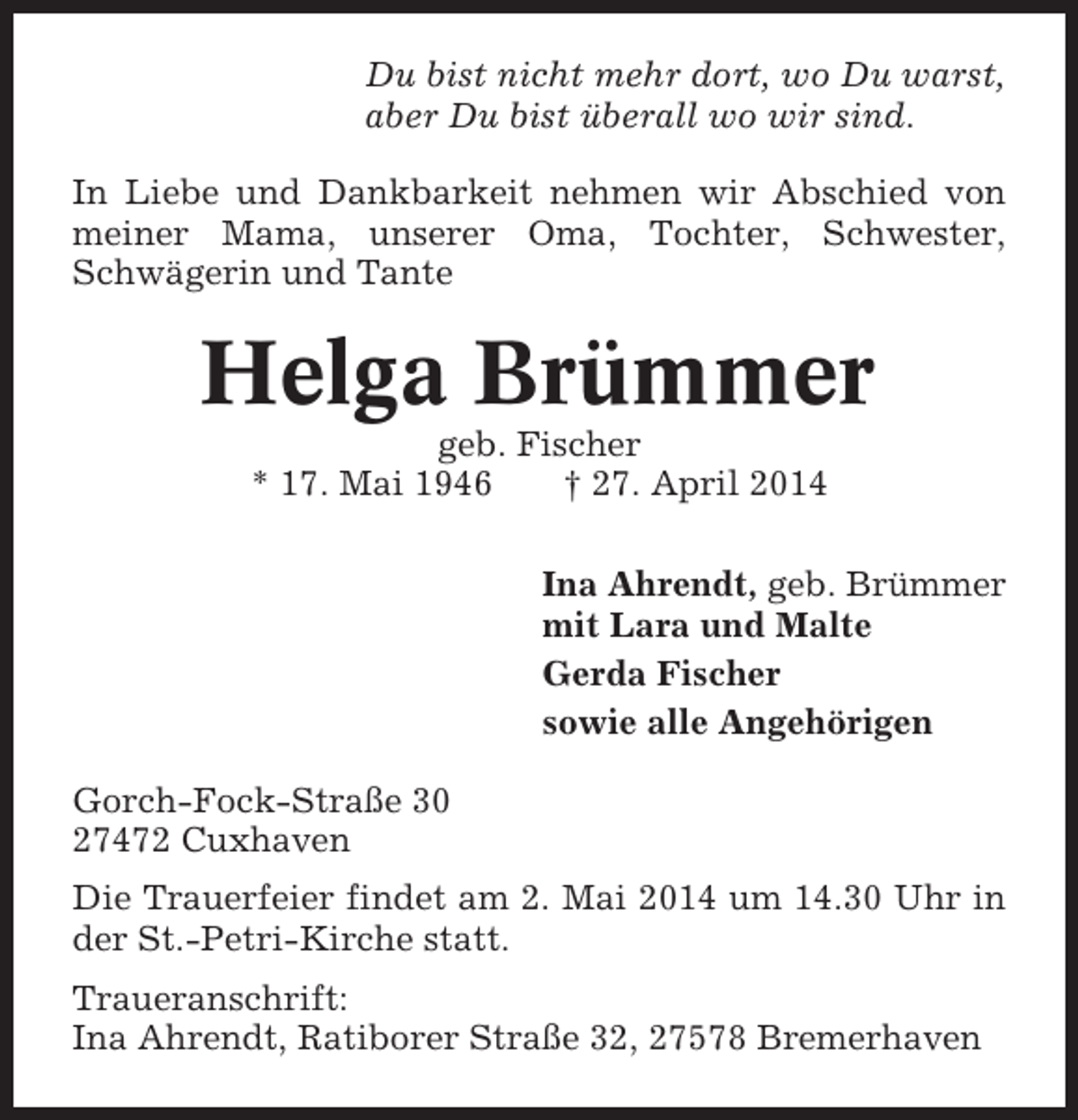 <p>Du bist nicht mehr dort, wo Du warst,<br />aber Du bist überall wo wir sind.<br />In Liebe und Dankbarkeit nehmen wir Abschied von<br />meiner Mama, unserer Oma, Tochter, Schwester,<br />Schwägerin und Tante</p><p>Helga Brümmer<br />geb. Fischer<br />* 17. Mai 1946<br />† 27. April 2014<br />Ina Ahrendt, geb. Brümmer<br />mit Lara und Malte<br />Gerda Fischer<br />sowie alle Angehörigen<br />Gorch-Fock-Straße 30<br />27472 Cuxhaven<br />Die Trauerfeier findet am 2. Mai 2014 um 14.30 Uhr in<br />der St.-Petri-Kirche statt.<br />Traueranschrift:<br />Ina Ahrendt, Ratiborer Straße 32, 27578 Bremerhaven</p>