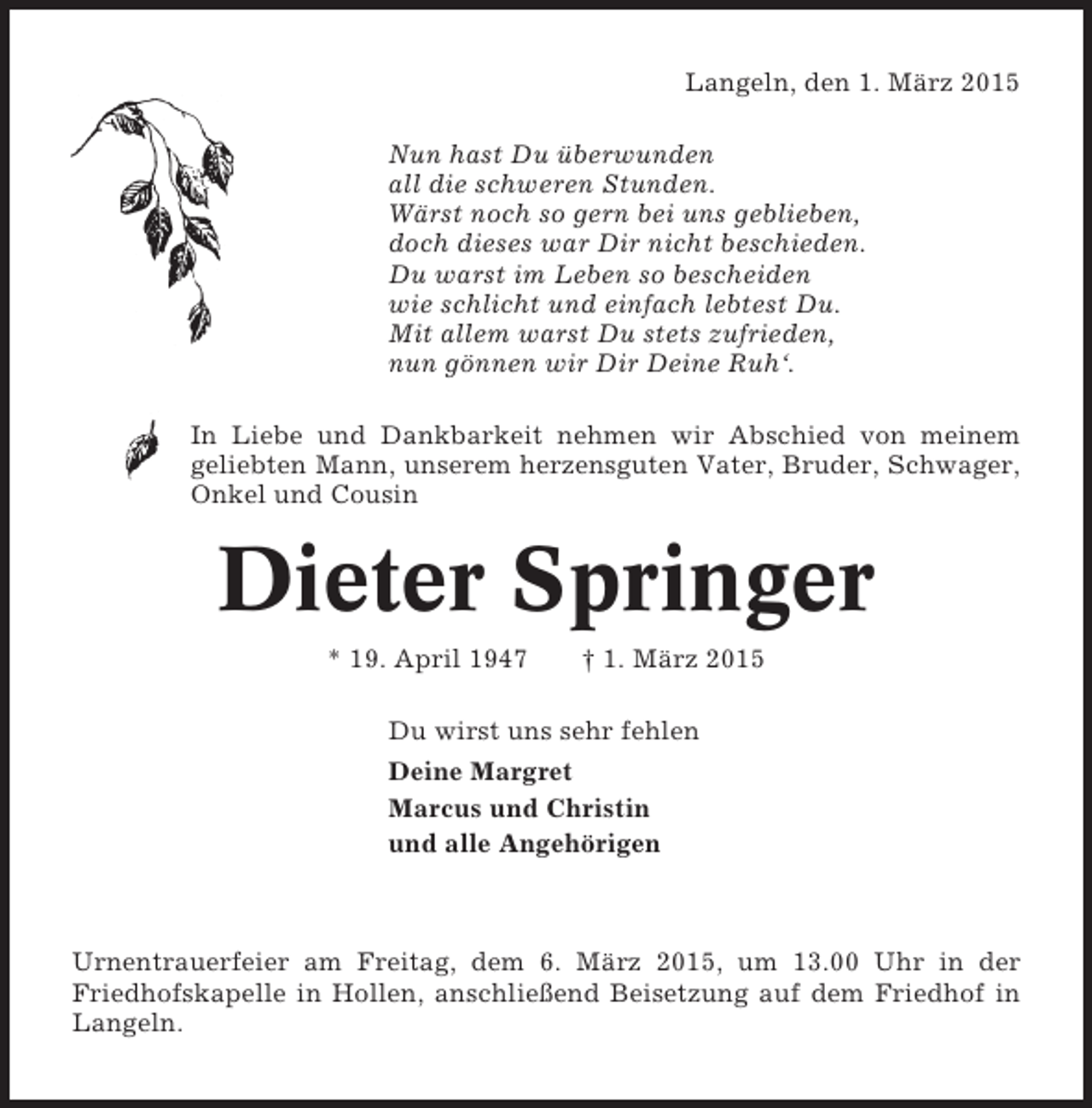 <p>Langeln, den 1. März 2015<br />Nun hast Du überwunden<br />all die schweren Stunden.<br />Wärst noch so gern bei uns geblieben,<br />doch dieses war Dir nicht beschieden.<br />Du warst im Leben so bescheiden<br />wie schlicht und einfach lebtest Du.<br />Mit allem warst Du stets zufrieden,<br />nun gönnen wir Dir Deine Ruh‘.<br />In Liebe und Dankbarkeit nehmen wir Abschied von meinem<br />geliebten Mann, unserem herzensguten Vater, Bruder, Schwager,<br />Onkel und Cousin</p><p>Dieter Springer<br />* 19. April 1947</p><p>† 1. März 2015</p><p>Du wirst uns sehr fehlen<br />Deine Margret<br />Marcus und Christin<br />und alle Angehörigen</p><p>Urnentrauerfeier am Freitag, dem 6. März 2015, um 13.00 Uhr in der<br />Friedhofskapelle in Hollen, anschließend Beisetzung auf dem Friedhof in<br />Langeln.</p>