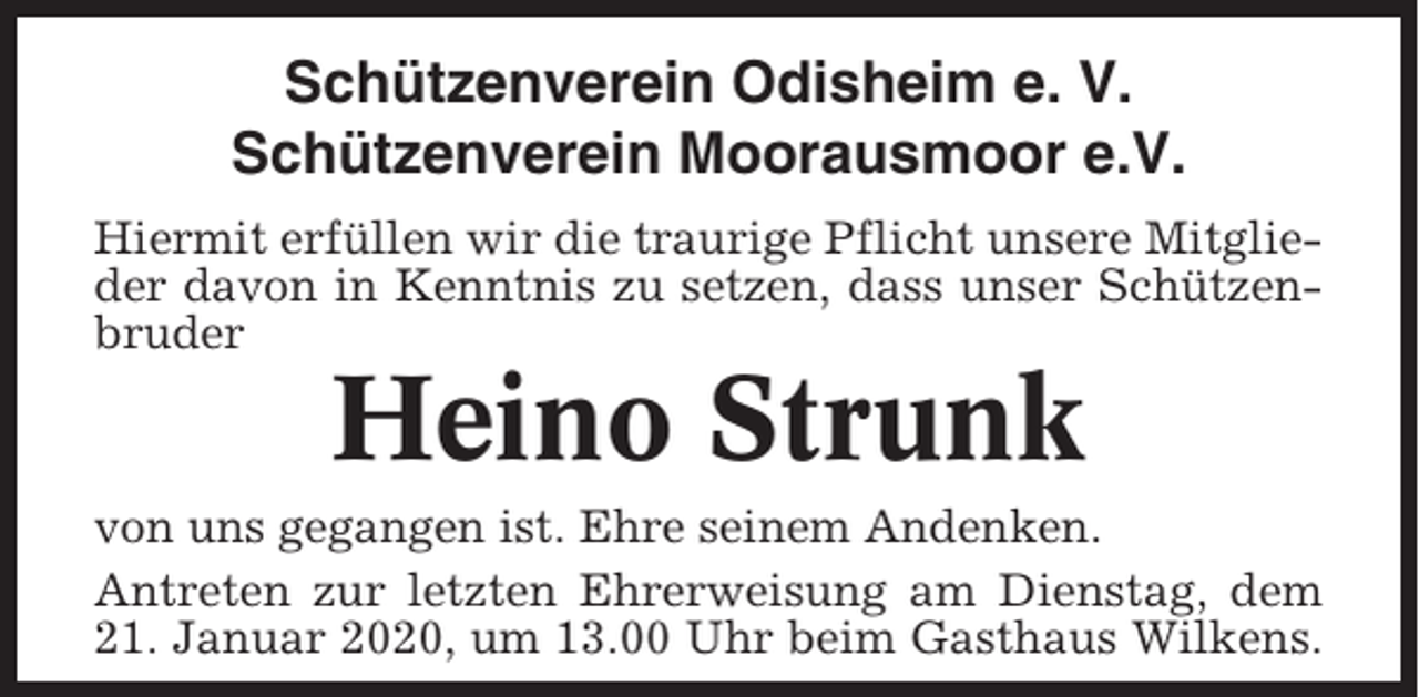 <p>Schützenverein Odisheim e. V.<br />Schützenverein Moorausmoor e.V.<br />Hiermit erfüllen wir die traurige Pflicht unsere Mitglieder davon in Kenntnis zu setzen, dass unser Schützenbruder</p><p>Heino Strunk<br />von uns gegangen ist. Ehre seinem Andenken.<br />Antreten zur letzten Ehrerweisung am Dienstag, dem<br />21. Januar 2020, um 13.00 Uhr beim Gasthaus Wilkens.</p>