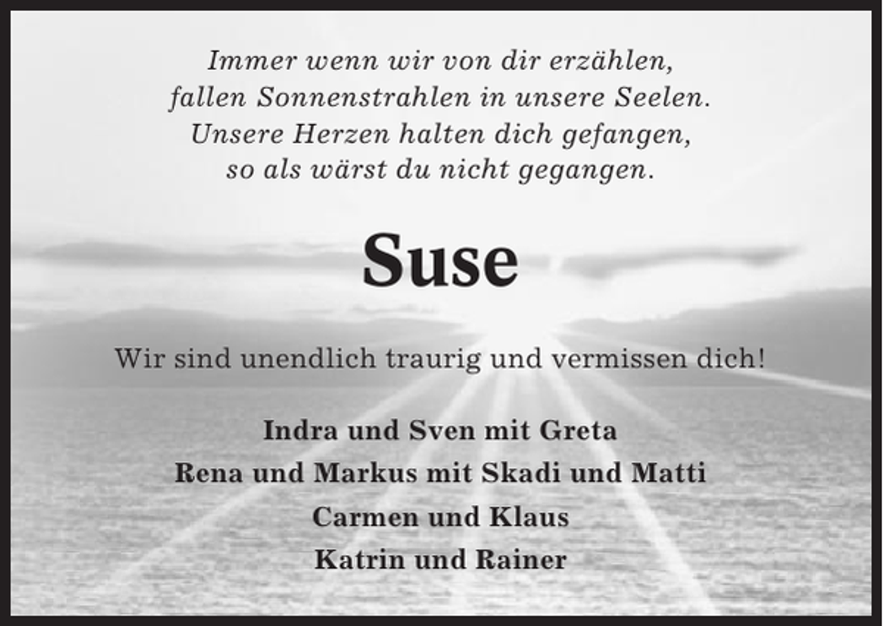 <p>Immer wenn wir von dir erzählen,<br />fallen Sonnenstrahlen in unsere Seelen.<br />Unsere Herzen halten dich gefangen,<br />so als wärst du nicht gegangen.</p><p>Suse<br />Wir sind unendlich traurig und vermissen dich!<br />Indra und Sven mit Greta<br />Rena und Markus mit Skadi und Matti<br />Carmen und Klaus<br />Katrin und Rainer</p>