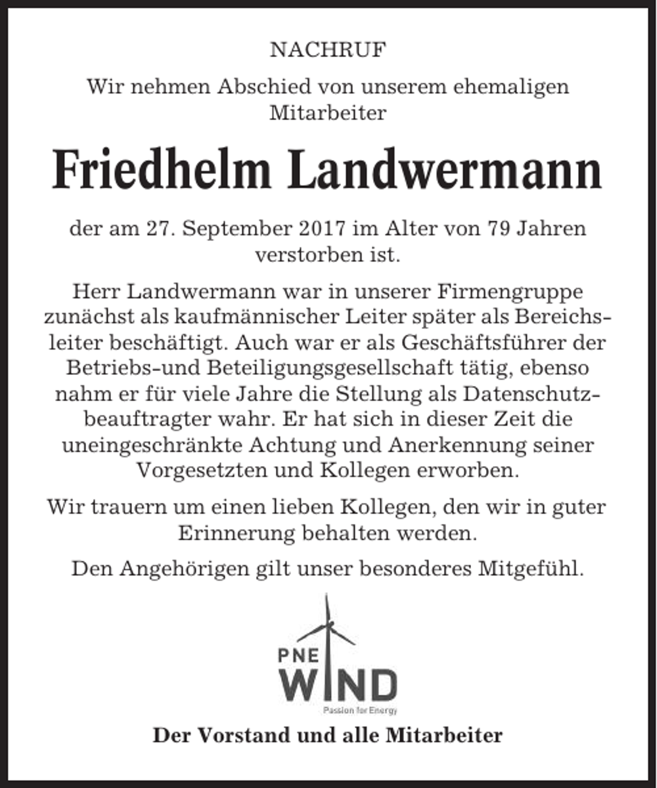 <p>NACHRUF<br />Wir nehmen Abschied von unserem ehemaligen<br />Mitarbeiter</p><p>Friedhelm Landwermann<br />der am 27. September 2017 im Alter von 79 Jahren<br />verstorben ist.<br />Herr Landwermann war in unserer Firmengruppe<br />zunächst als kaufmännischer Leiter später als Bereichsleiter beschäftigt. Auch war er als Geschäftsführer der<br />Betriebs-und Beteiligungsgesellschaft tätig, ebenso<br />nahm er für viele Jahre die Stellung als Datenschutzbeauftragter wahr. Er hat sich in dieser Zeit die<br />uneingeschränkte Achtung und Anerkennung seiner<br />Vorgesetzten und Kollegen erworben.<br />Wir trauern um einen lieben Kollegen, den wir in guter<br />Erinnerung behalten werden.<br />Den Angehörigen gilt unser besonderes Mitgefühl.</p><p>Der Vorstand und alle Mitarbeiter</p>