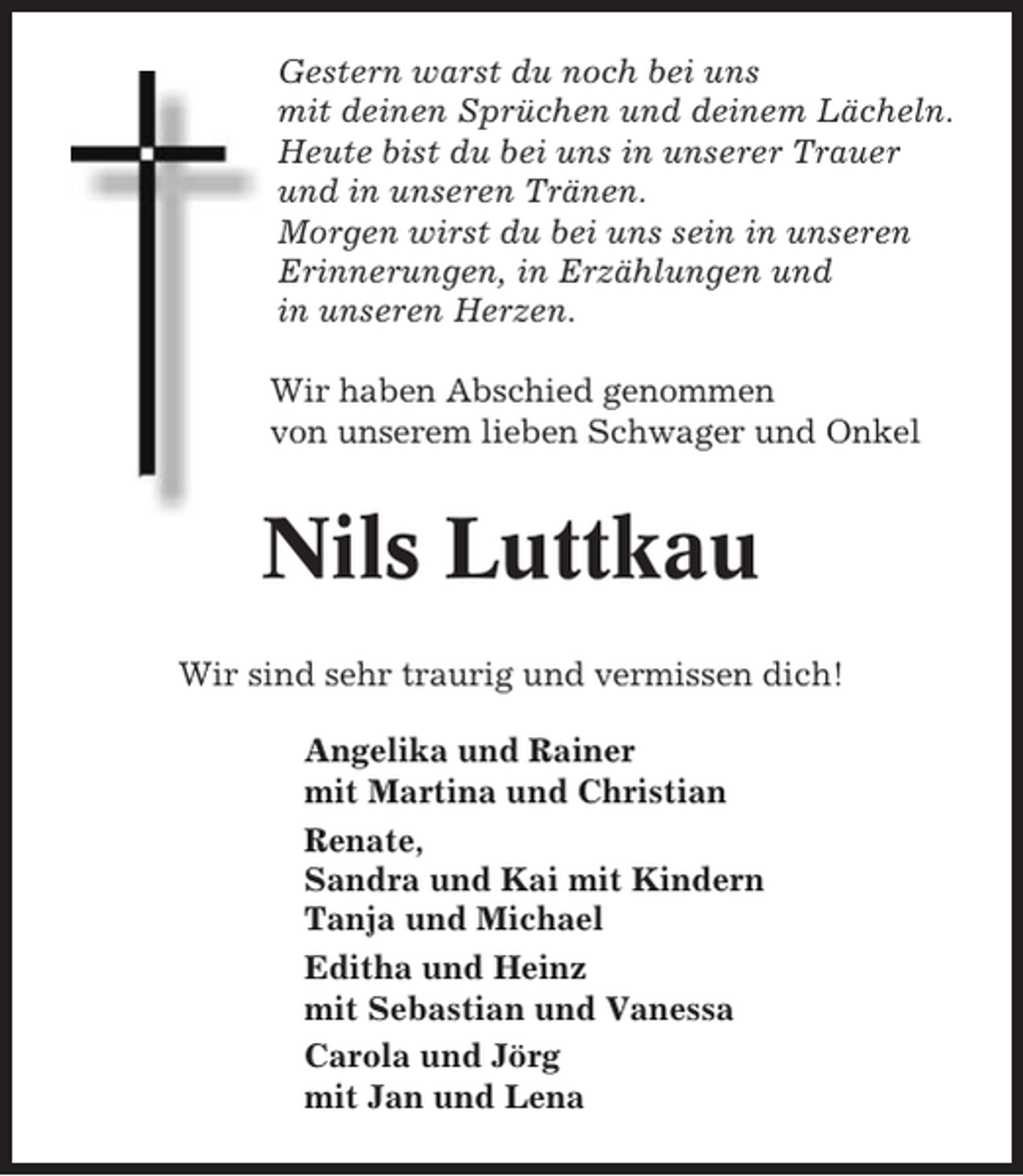 <p>Gestern warst du noch bei uns<br />mit deinen Sprüchen und deinem Lächeln.<br />Heute bist du bei uns in unserer Trauer<br />und in unseren Tränen.<br />Morgen wirst du bei uns sein in unseren<br />Erinnerungen, in Erzählungen und<br />in unseren Herzen.<br />Wir haben Abschied genommen<br />von unserem lieben Schwager und Onkel</p><p>Nils Luttkau<br />Wir sind sehr traurig und vermissen dich!<br />Angelika und Rainer<br />mit Martina und Christian<br />Renate,<br />Sandra und Kai mit Kindern<br />Tanja und Michael<br />Editha und Heinz<br />mit Sebastian und Vanessa<br />Carola und Jörg<br />mit Jan und Lena</p>