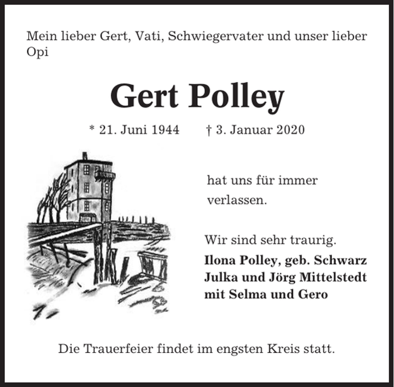 <p>Mein lieber Gert, Vati, Schwiegervater und unser lieber<br />Opi</p><p>Gert Polley<br />* 21. Juni 1944</p><p>† 3. Januar 2020</p><p>hat uns für immer<br />verlassen.<br />Wir sind sehr traurig.<br />Ilona Polley, geb. Schwarz<br />Julka und Jörg Mittelstedt<br />mit Selma und Gero</p><p>Die Trauerfeier findet im engsten Kreis statt.</p>