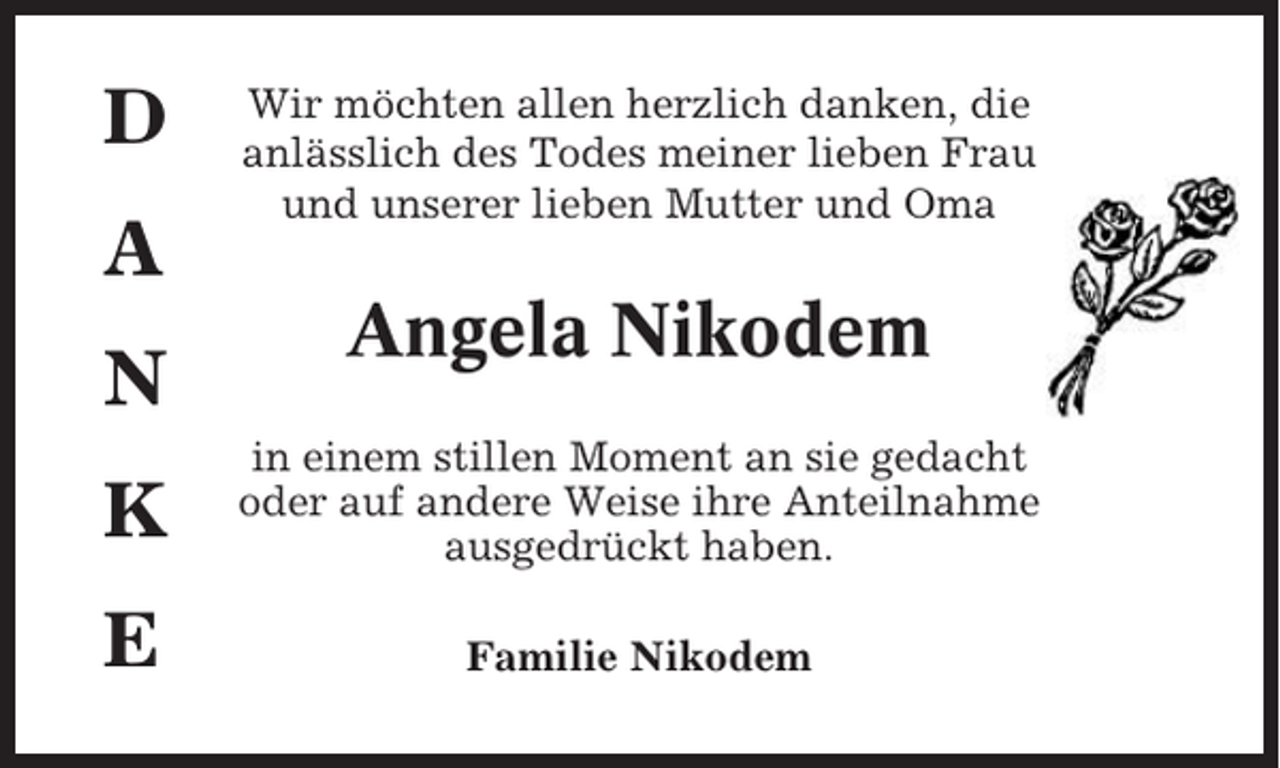 <p>D<br />A<br />N</p><p>Wir möchten allen herzlich danken, die<br />anlässlich des Todes meiner lieben Frau<br />und unserer lieben Mutter und Oma</p><p>Angela Nikodem</p><p>K</p><p>in einem stillen Moment an sie gedacht<br />oder auf andere Weise ihre Anteilnahme<br />ausgedrückt haben.</p><p>E</p><p>Familie Nikodem</p>