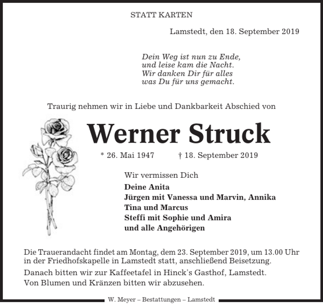 <p>STATT KARTEN</p><p>Lamstedt, den 18. September 2019<br />Dein Weg ist nun zu Ende,<br />und leise kam die Nacht.<br />Wir danken Dir für alles<br />was Du für uns gemacht.<br />Traurig nehmen wir in Liebe und Dankbarkeit Abschied von</p><p>Werner Struck<br />* 26. Mai 1947</p><p>† 18. September 2019</p><p>Wir vermissen Dich<br />Deine Anita<br />Jürgen mit Vanessa und Marvin, Annika<br />Tina und Marcus<br />Steffi mit Sophie und Amira<br />und alle Angehörigen<br />Die Trauerandacht findet am Montag, dem 23. September 2019, um 13.00 Uhr<br />in der Friedhofskapelle in Lamstedt statt, anschließend Beisetzung.<br />Danach bitten wir zur Kaffeetafel in Hinck's Gasthof, Lamstedt.<br />Von Blumen und Kränzen bitten wir abzusehen.<br />W. Meyer – Bestattungen – Lamstedt</p>