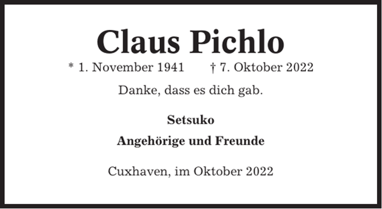 <p>Claus Pichlo<br />* 1. November 1941</p><p>† 7. Oktober 2022</p><p>Danke, dass es dich gab.<br />Setsuko<br />Angehörige und Freunde<br />Cuxhaven, im Oktober 2022</p>