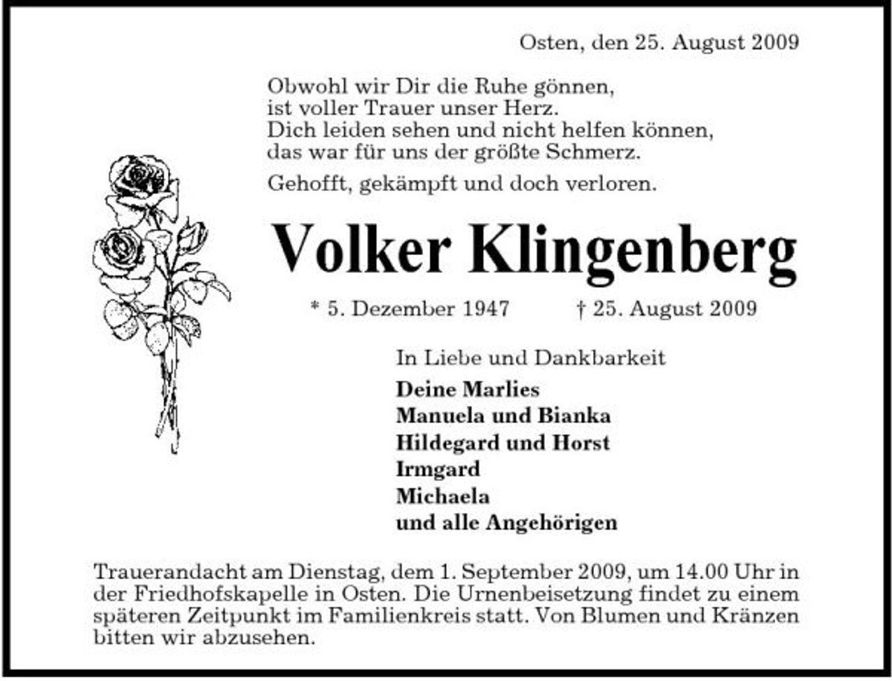 <p>Osten, den 25. August 2009 Obwohl wir Dir die Ruhe gönnen, ist voller Trauer unser Herz. Dich leiden sehen und nicht helfen können, das war für uns der größte Schmerz. Gehofft, gekämpft und doch verloren.</p><p>Volker Klingenberg<br />* 5. Dezember 1947 † 25. August 2009 In Liebe und Dankbarkeit Deine Marlies Manuela und Bianka Hildegard und Horst Irmgard Michaela und alle Angehörigen Trauerandacht am Dienstag, dem 1. September 2009, um 14.00 Uhr in der Friedhofskapelle in Osten. Die Urnenbeisetzung findet zu einem späteren Zeitpunkt im Familienkreis statt. Von Blumen und Kränzen bitten wir abzusehen.</p>
