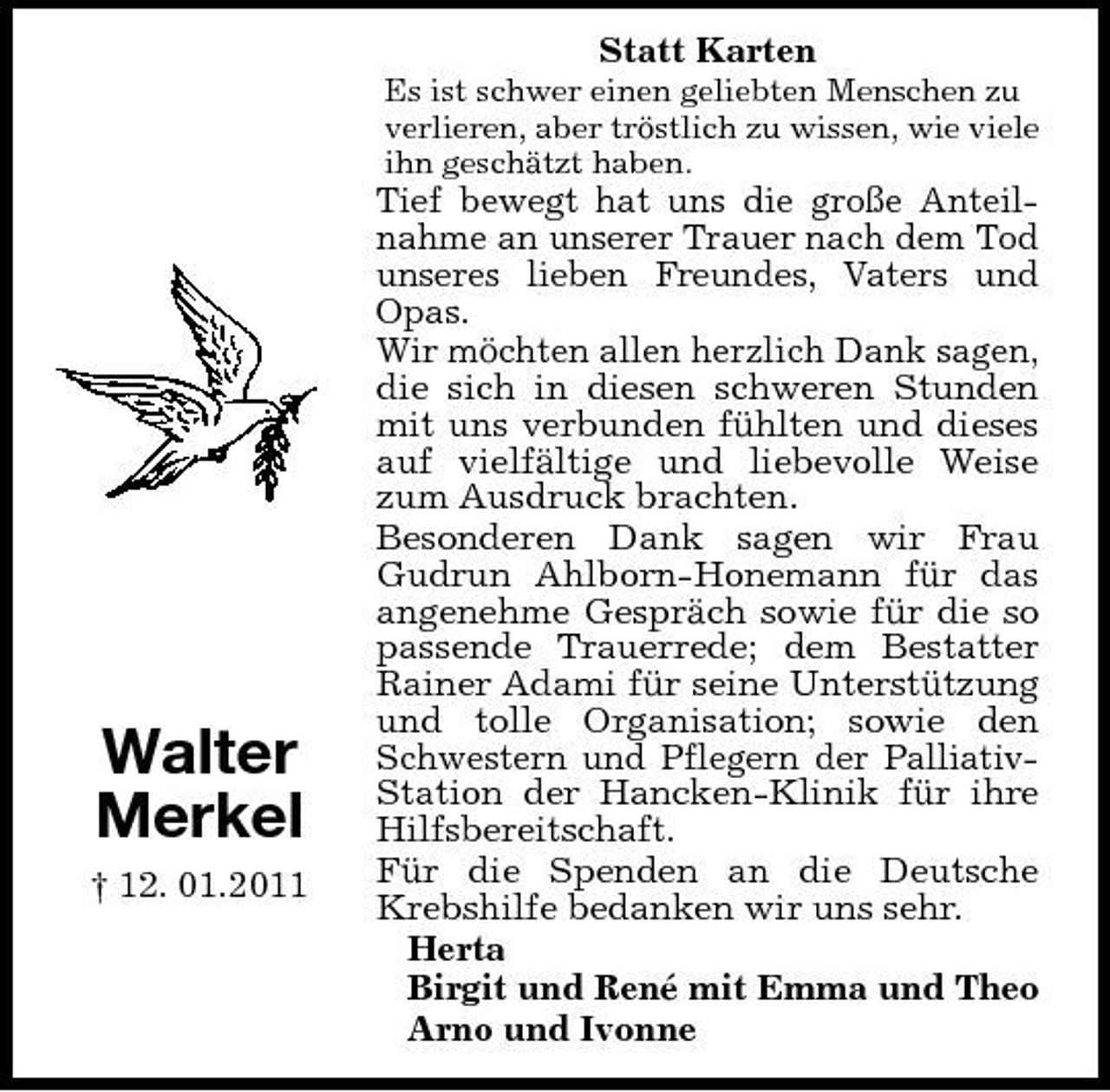 <p>Statt Karten<br />Es ist schwer einen geliebten Menschen zu verlieren, aber tröstlich zu wissen, wie viele ihn geschätzt haben.</p><p>Walter Merkel<br />† 12. 01.2011</p><p>Tief bewegt hat uns die große Anteilnahme an unserer Trauer nach dem Tod unseres lieben Freundes, Vaters und Opas. Wir möchten allen herzlich Dank sagen, die sich in diesen schweren Stunden mit uns verbunden fühlten und dieses auf vielfältige und liebevolle Weise zum Ausdruck brachten. Besonderen Dank sagen wir Frau Gudrun Ahlborn-Honemann für das angenehme Gespräch sowie für die so passende Trauerrede; dem Bestatter Rainer Adami für seine Unterstützung und tolle Organisation; sowie den Schwestern und Pflegern der PalliativStation der Hancken-Klinik für ihre Hilfsbereitschaft. Für die Spenden an die Deutsche Krebshilfe bedanken wir uns sehr. Herta Birgit und René mit Emma und Theo Arno und Ivonne</p>