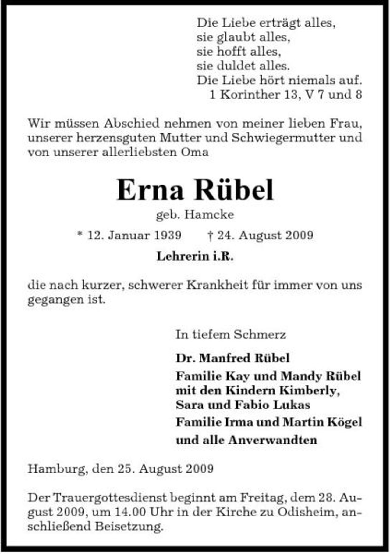 <p>Die Liebe erträgt alles, sie glaubt alles, sie hofft alles, sie duldet alles. Die Liebe hört niemals auf. 1 Korinther 13, V 7 und 8 Wir müssen Abschied nehmen von meiner lieben Frau, unserer herzensguten Mutter und Schwiegermutter und von unserer allerliebsten Oma</p><p>Erna Rübel<br />geb. Hamcke * 12. Januar 1939 † 24. August 2009 Lehrerin i.R. die nach kurzer, schwerer Krankheit für immer von uns gegangen ist. In tiefem Schmerz Dr. Manfred Rübel Familie Kay und Mandy Rübel mit den Kindern Kimberly, Sara und Fabio Lukas Familie Irma und Martin Kögel und alle Anverwandten Hamburg, den 25. August 2009 Der Trauergottesdienst beginnt am Freitag, dem 28. August 2009, um 14.00 Uhr in der Kirche zu Odisheim, anschließend Beisetzung.</p>