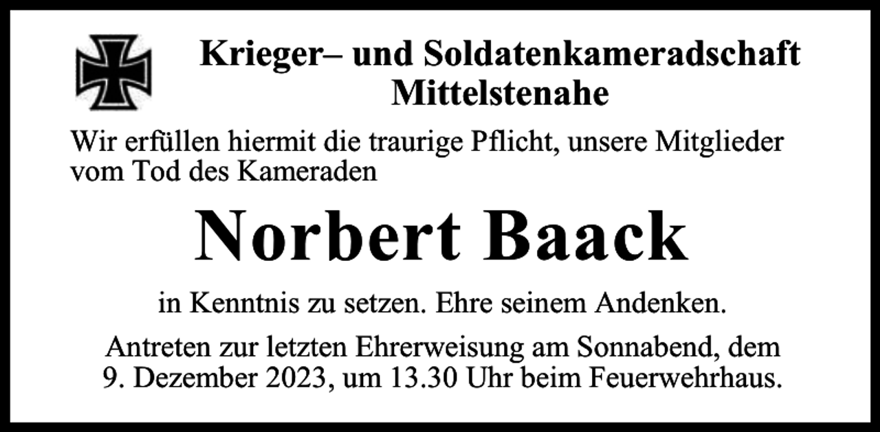 <p>Krieger– und Soldatenkameradschaft<br />Mittelstenahe<br />Wir erfüllen hiermit die traurige Pflicht, unsere Mitglieder<br />vom Tod des Kameraden</p><p>Norbert Baack</p><p>in Kenntnis zu setzen. Ehre seinem Andenken.<br />Antreten zur letzten Ehrerweisung am Sonnabend, dem<br />9. Dezember 2023, um 13.30 Uhr beim Feuerwehrhaus.</p>