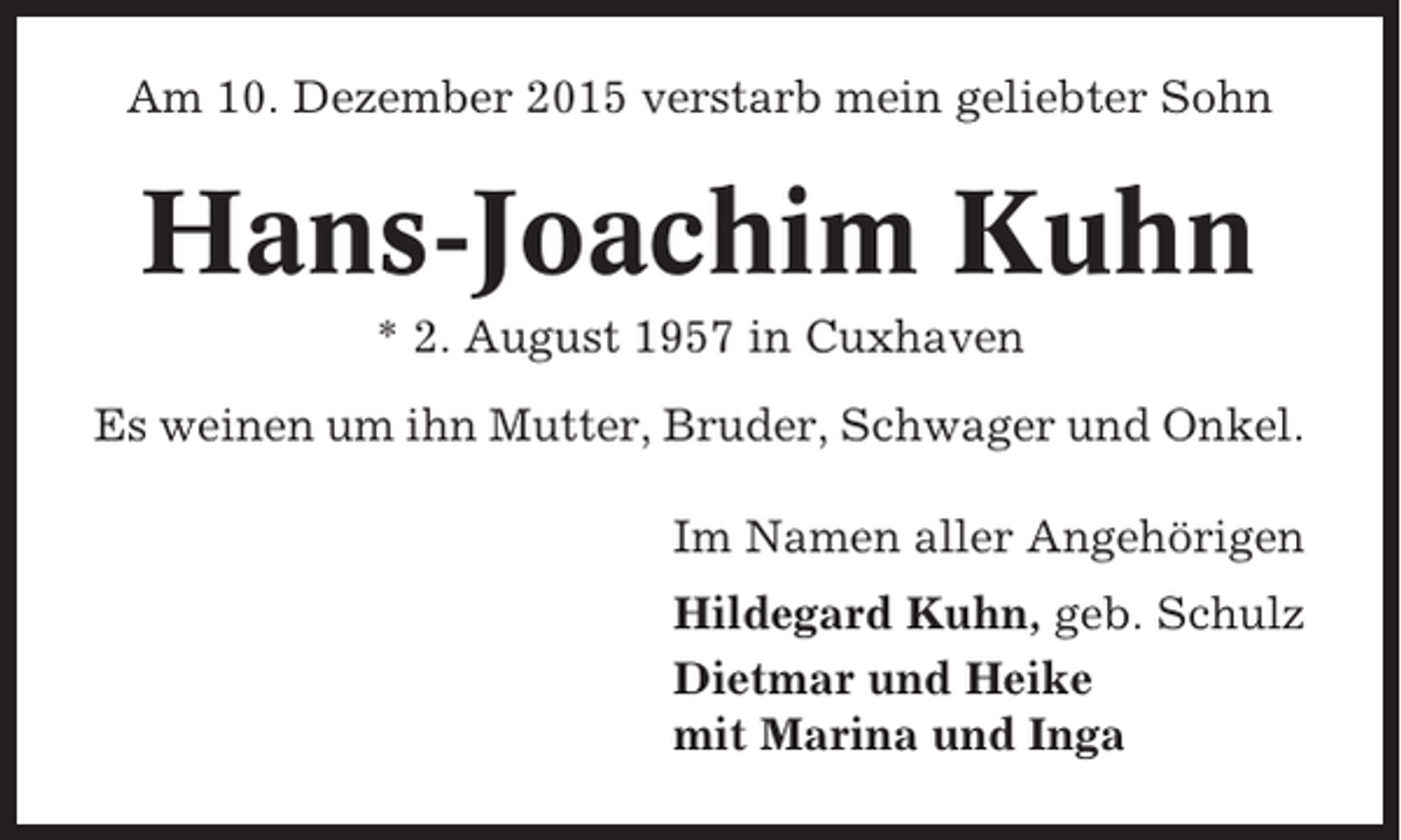 <p>Am 10. Dezember 2015 verstarb mein geliebter Sohn</p><p>Hans-Joachim Kuhn<br />* 2. August 1957 in Cuxhaven<br />Es weinen um ihn Mutter, Bruder, Schwager und Onkel.<br />Im Namen aller Angehörigen<br />Hildegard Kuhn, geb. Schulz<br />Dietmar und Heike<br />mit Marina und Inga</p>