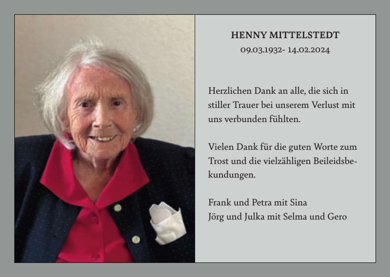 <p>HENNY MITTELSTEDT<br />09.03.1932- 14.02.2024</p><p>Herzlichen Dank an alle, die sich in<br />stiller Trauer bei unserem Verlust mit<br />uns verbunden fühlten.<br />Vielen Dank für die guten Worte zum<br />Trost und die vielzähligen Beileidsbekundungen.<br />Frank und Petra mit Sina<br />Jörg und Julka mit Selma und Gero</p>