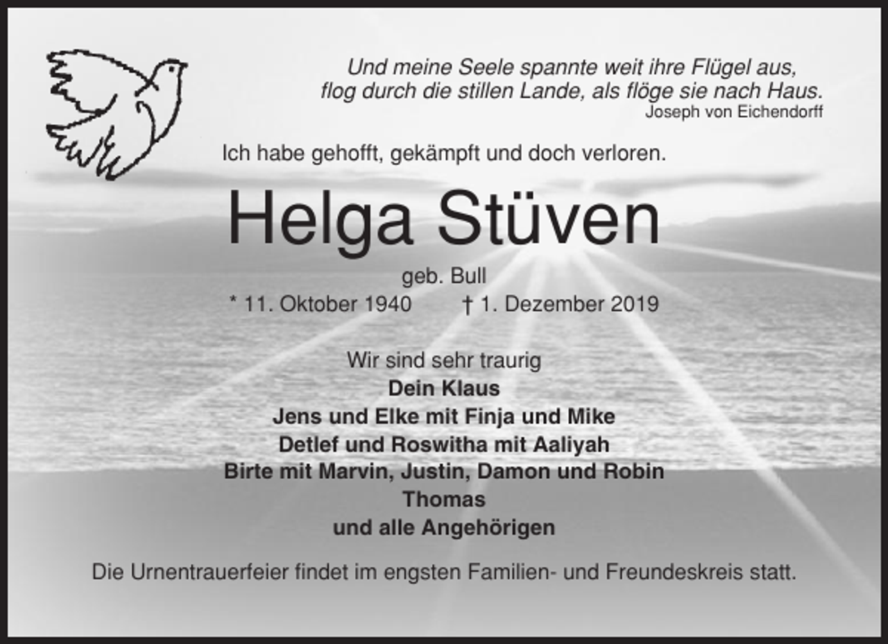 <p>Und meine Seele spannte weit ihre Flügel aus,<br />flog durch die stillen Lande, als flöge sie nach Haus.<br />Joseph von Eichendorff</p><p>Ich habe gehofft, gekämpft und doch verloren.</p><p>Helga Stüven<br />geb. Bull<br />* 11. Oktober 1940<br />† 1. Dezember 2019<br />Wir sind sehr traurig<br />Dein Klaus<br />Jens und Elke mit Finja und Mike<br />Detlef und Roswitha mit Aaliyah<br />Birte mit Marvin, Justin, Damon und Robin<br />Thomas<br />und alle Angehörigen<br />Die Urnentrauerfeier findet im engsten Familien- und Freundeskreis statt.</p>