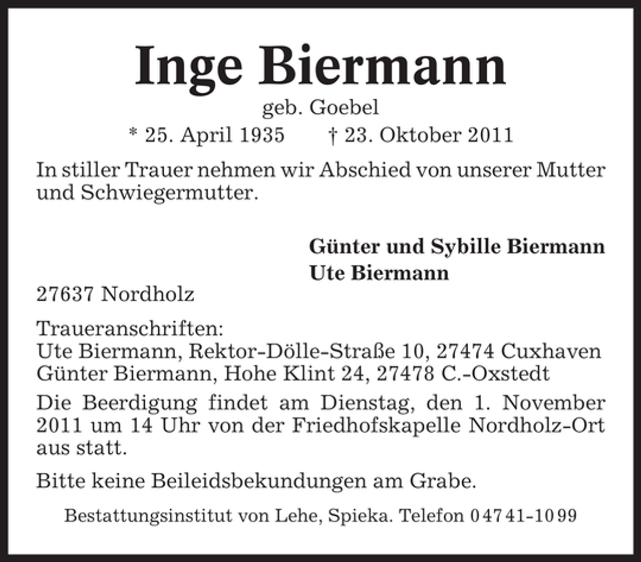 <p>Inge Biermann<br />geb. Goebel<br />* 25. April 1935<br />† 23. Oktober 2011<br />In stiller Trauer nehmen wir Abschied von unserer Mutter<br />und Schwiegermutter.<br />Günter und Sybille Biermann<br />Ute Biermann<br />27637 Nordholz<br />Traueranschriften:<br />Ute Biermann, Rektor-Dölle-Straße 10, 27474 Cuxhaven<br />Günter Biermann, Hohe Klint 24, 27478 C.-Oxstedt<br />Die Beerdigung findet am Dienstag, den 1. November<br />2011 um 14 Uhr von der Friedhofskapelle Nordholz-Ort<br />aus statt.<br />Bitte keine Beileidsbekundungen am Grabe.<br />Bestattungsinstitut von Lehe, Spieka. Telefon 0 47 41-10 99</p>