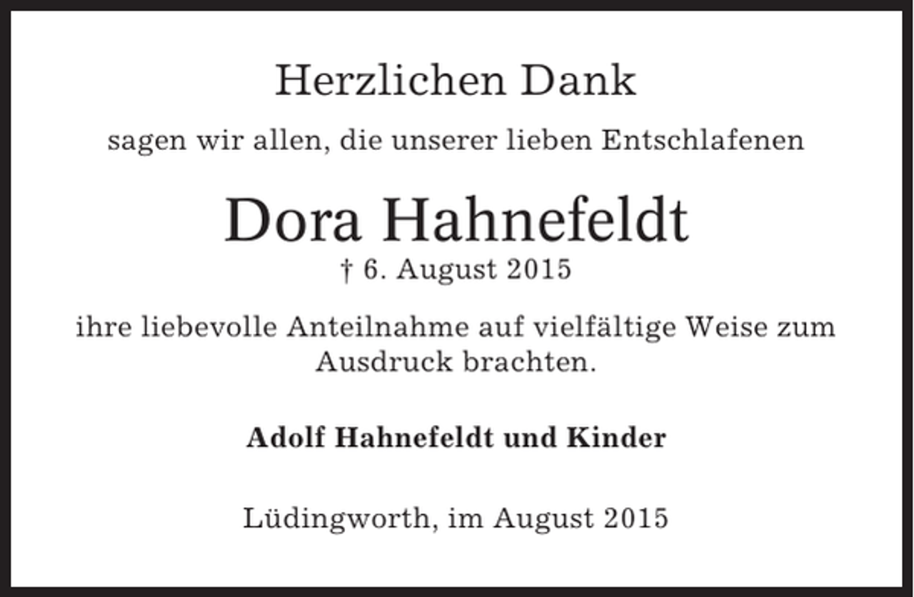 <p>Herzlichen Dank<br />sagen wir allen, die unserer lieben Entschlafenen</p><p>Dora Hahnefeldt<br />† 6. August 2015<br />ihre liebevolle Anteilnahme auf vielfältige Weise zum<br />Ausdruck brachten.<br />Adolf Hahnefeldt und Kinder<br />Lüdingworth, im August 2015</p>