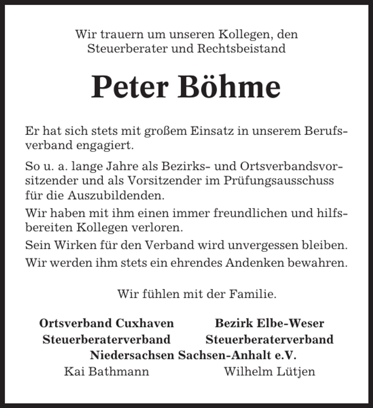 <p>Wir trauern um unseren Kollegen, den<br />Steuerberater und Rechtsbeistand</p><p>Peter Böhme<br />Er hat sich stets mit großem Einsatz in unserem Berufsverband engagiert.<br />So u. a. lange Jahre als Bezirks- und Ortsverbandsvorsitzender und als Vorsitzender im Prüfungsausschuss<br />für die Auszubildenden.<br />Wir haben mit ihm einen immer freundlichen und hilfsbereiten Kollegen verloren.<br />Sein Wirken für den Verband wird unvergessen bleiben.<br />Wir werden ihm stets ein ehrendes Andenken bewahren.<br />Wir fühlen mit der Familie.<br />Ortsverband Cuxhaven<br />Bezirk Elbe-Weser<br />Steuerberaterverband<br />Steuerberaterverband<br />Niedersachsen Sachsen-Anhalt e.V.<br />Kai Bathmann<br />Wilhelm Lütjen</p>