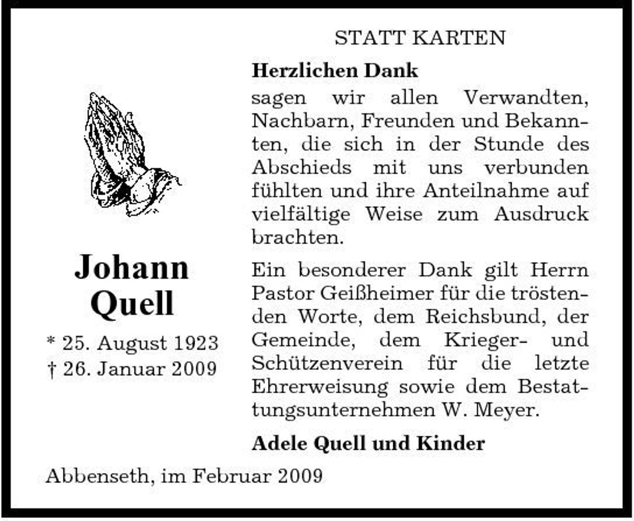 <p>STATT KARTEN Herzlichen Dank sagen wir allen Verwandten, Nachbarn, Freunden und Bekannten, die sich in der Stunde des Abschieds mit uns verbunden fühlten und ihre Anteilnahme auf vielfältige Weise zum Ausdruck brachten.</p><p>Johann Quell<br />* 25. August 1923 † 26. Januar 2009</p><p>Ein besonderer Dank gilt Herrn Pastor Geißheimer für die tröstenden Worte, dem Reichsbund, der Gemeinde, dem Krieger- und Schützenverein für die letzte Ehrerweisung sowie dem Bestattungsunternehmen W. Meyer. Adele Quell und Kinder</p><p>Abbenseth, im Februar 2009</p>