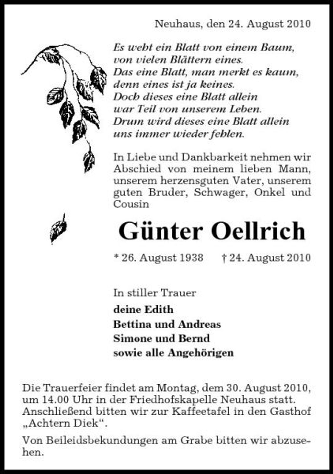 <p>Neuhaus, den 24. August 2010</p><p>Es weht ein Blatt von einem Baum, von vielen Blättern eines. Das eine Blatt, man merkt es kaum, denn eines ist ja keines. Doch dieses eine Blatt allein war Teil von unserem Leben. Drum wird dieses eine Blatt allein uns immer wieder fehlen.<br />In Liebe und Dankbarkeit nehmen wir Abschied von meinem lieben Mann, unserem herzensguten Vater, unserem guten Bruder, Schwager, Onkel und Cousin</p><p>Günter Oellrich<br />* 26. August 1938 In stiller Trauer deine Edith Bettina und Andreas Simone und Bernd sowie alle Angehörigen Die Trauerfeier findet am Montag, dem 30. August 2010, um 14.00 Uhr in der Friedhofskapelle Neuhaus statt. Anschließend bitten wir zur Kaffeetafel in den Gasthof „Achtern Diek“. Von Beileidsbekundungen am Grabe bitten wir abzusehen. † 24. August 2010</p>