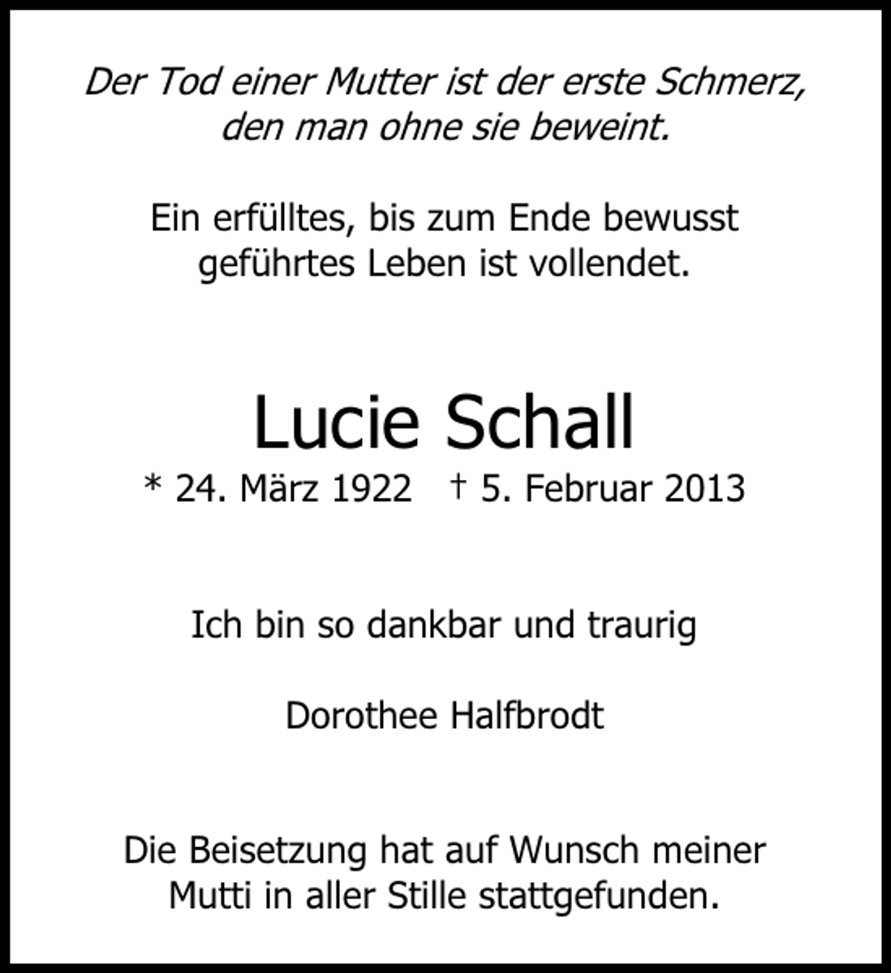<p>Der Tod einer Mutter ist der erste Schmerz,<br />den man ohne sie beweint.<br />Ein erfülltes, bis zum Ende bewusst<br />geführtes Leben ist vollendet.</p><p>Lucie Schall<br />* 24. März 1922 † 5. Februar 2013</p><p>Ich bin so dankbar und traurig<br />Dorothee Halfbrodt</p><p>Die Beisetzung hat auf Wunsch meiner<br />Mutti in aller Stille stattgefunden.</p>