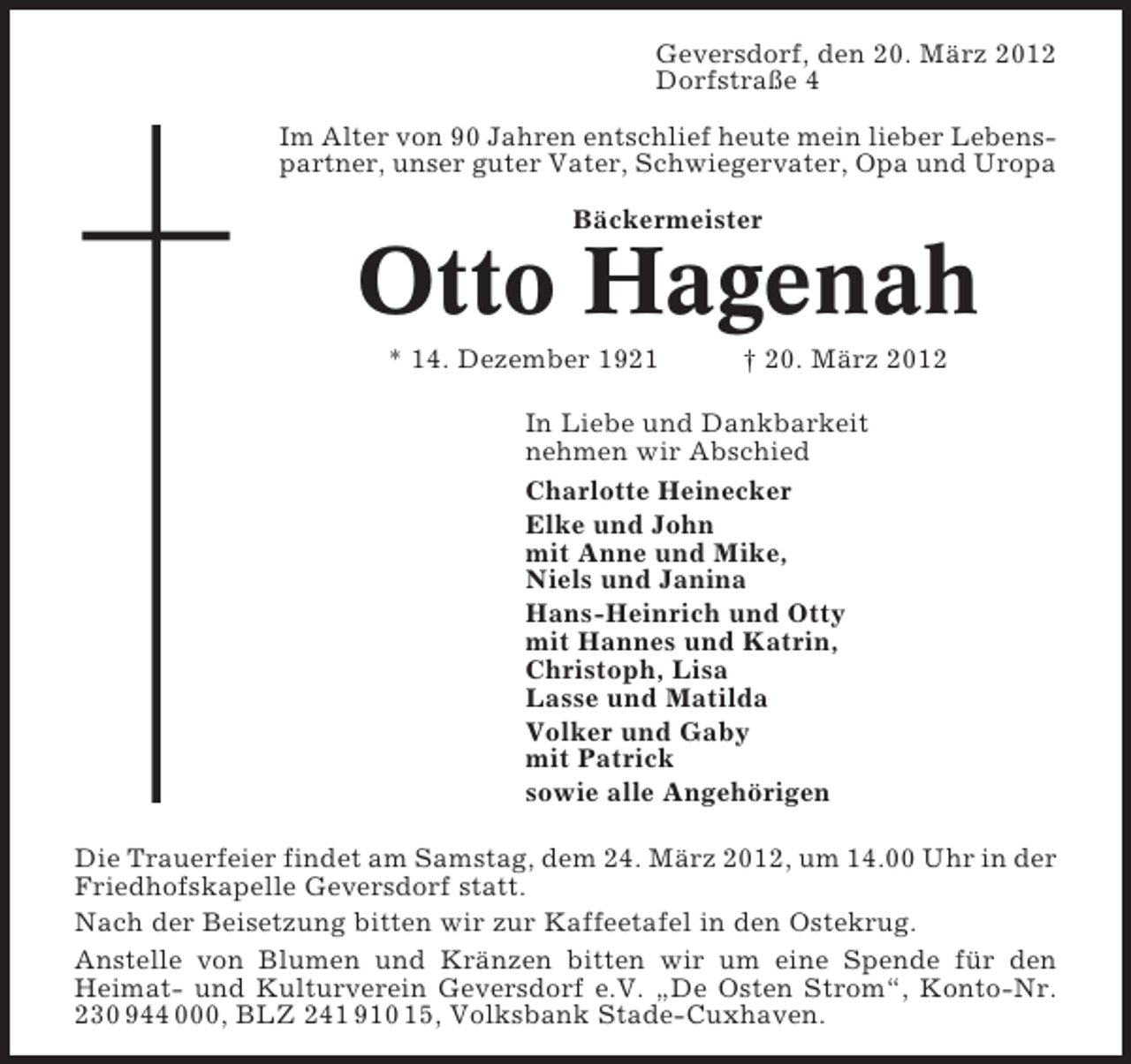 <p>Geversdorf, den 20. März 2012<br />Dorfstraße 4<br />Im Alter von 90 Jahren entschlief heute mein lieber Lebenspartner, unser guter Vater, Schwiegervater, Opa und Uropa<br />Bäckermeister</p><p>Otto Hagenah<br />* 14. Dezember 1921</p><p>† 20. März 2012</p><p>In Liebe und Dankbarkeit<br />nehmen wir Abschied<br />Charlotte Heinecker<br />Elke und John<br />mit Anne und Mike,<br />Niels und Janina<br />Hans-Heinrich und Otty<br />mit Hannes und Katrin,<br />Christoph, Lisa<br />Lasse und Matilda<br />Volker und Gaby<br />mit Patrick<br />sowie alle Angehörigen<br />Die Trauerfeier findet am Samstag, dem 24. März 2012, um 14.00 Uhr in der<br />Friedhofskapelle Geversdorf statt.<br />Nach der Beisetzung bitten wir zur Kaffeetafel in den Ostekrug.<br />Anstelle von Blumen und Kränzen bitten wir um eine Spende für den<br />Heimat- und Kulturverein Geversdorf e.V. „De Osten Strom“, Konto-Nr.<br />230 944 000, BLZ 241 910 15, Volksbank Stade-Cuxhaven.</p>
