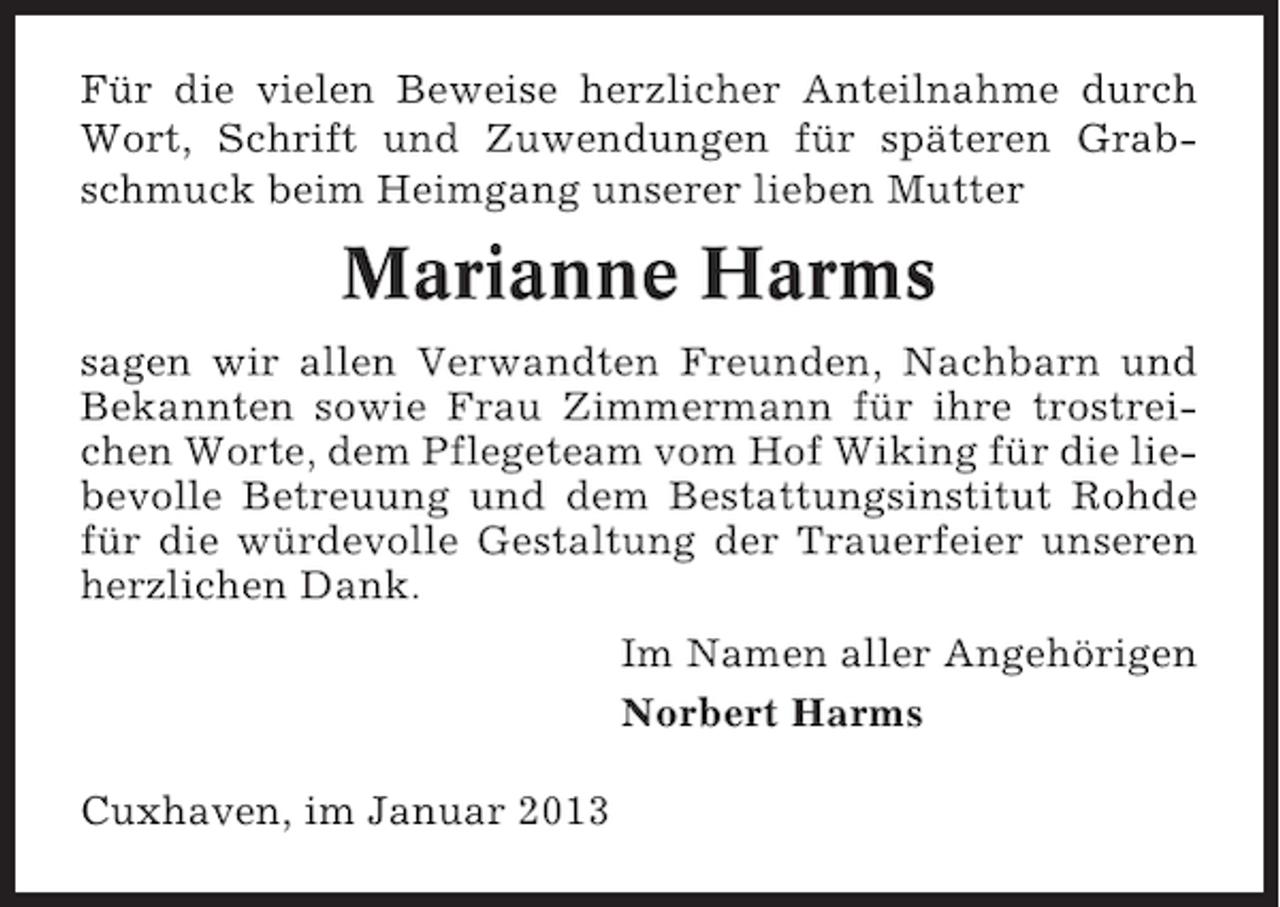 <p>Für die vielen Beweise herzlicher Anteilnahme durch<br />Wort, Schrift und Zuwendungen für späteren Grabschmuck beim Heimgang unserer lieben Mutter</p><p>Marianne Harms<br />sagen wir allen Verwandten Freunden, Nachbarn und<br />Bekannten sowie Frau Zimmermann für ihre trostreichen Worte, dem Pflegeteam vom Hof Wiking für die liebevolle Betreuung und dem Bestattungsinstitut Rohde<br />für die würdevolle Gestaltung der Trauerfeier unseren<br />herzlichen Dank.<br />Im Namen aller Angehörigen<br />Norbert Harms<br />Cuxhaven, im Januar 2013</p>