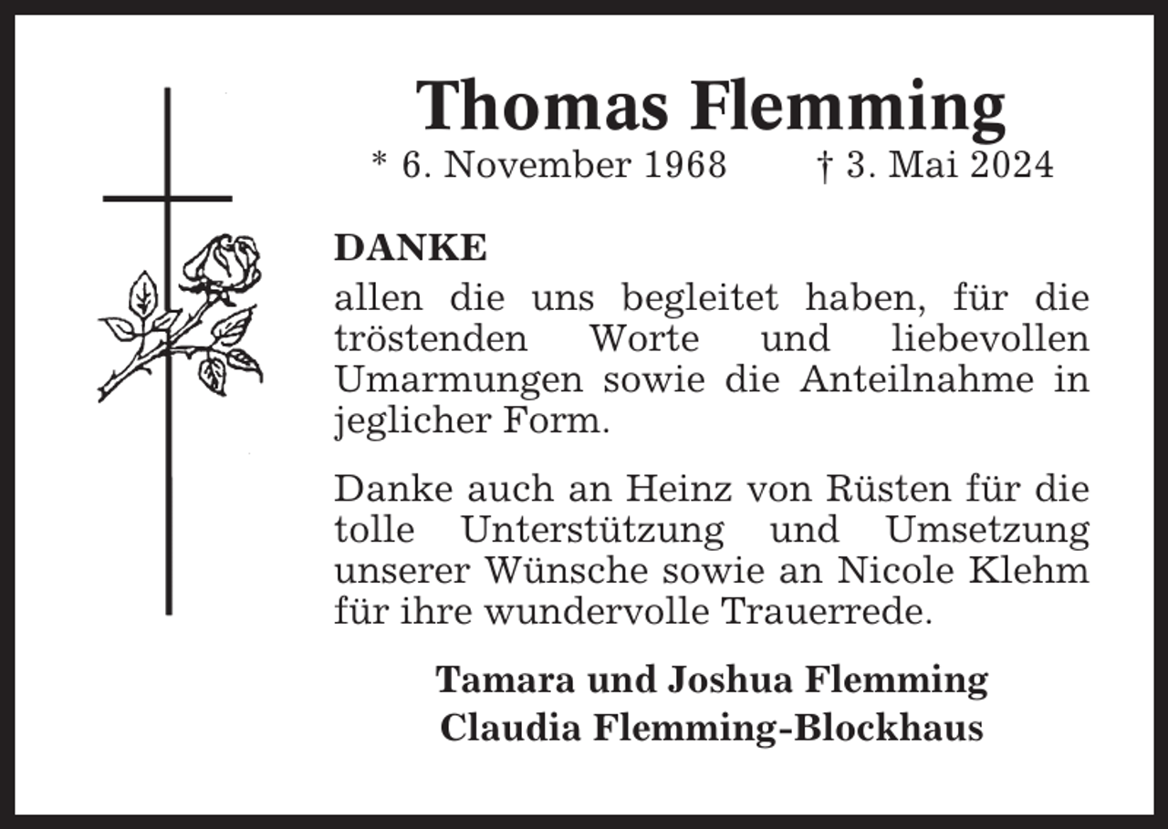 <p>Thomas Flemming<br />* 6. November 1968</p><p>† 3. Mai 2024</p><p>DANKE<br />allen die uns begleitet haben, für die<br />tröstenden<br />Worte<br />und<br />liebevollen<br />Umarmungen sowie die Anteilnahme in<br />jeglicher Form.<br />Danke auch an Heinz von Rüsten für die<br />tolle Unterstützung und Umsetzung<br />unserer Wünsche sowie an Nicole Klehm<br />für ihre wundervolle Trauerrede.<br />Tamara und Joshua Flemming<br />Claudia Flemming-Blockhaus</p>
