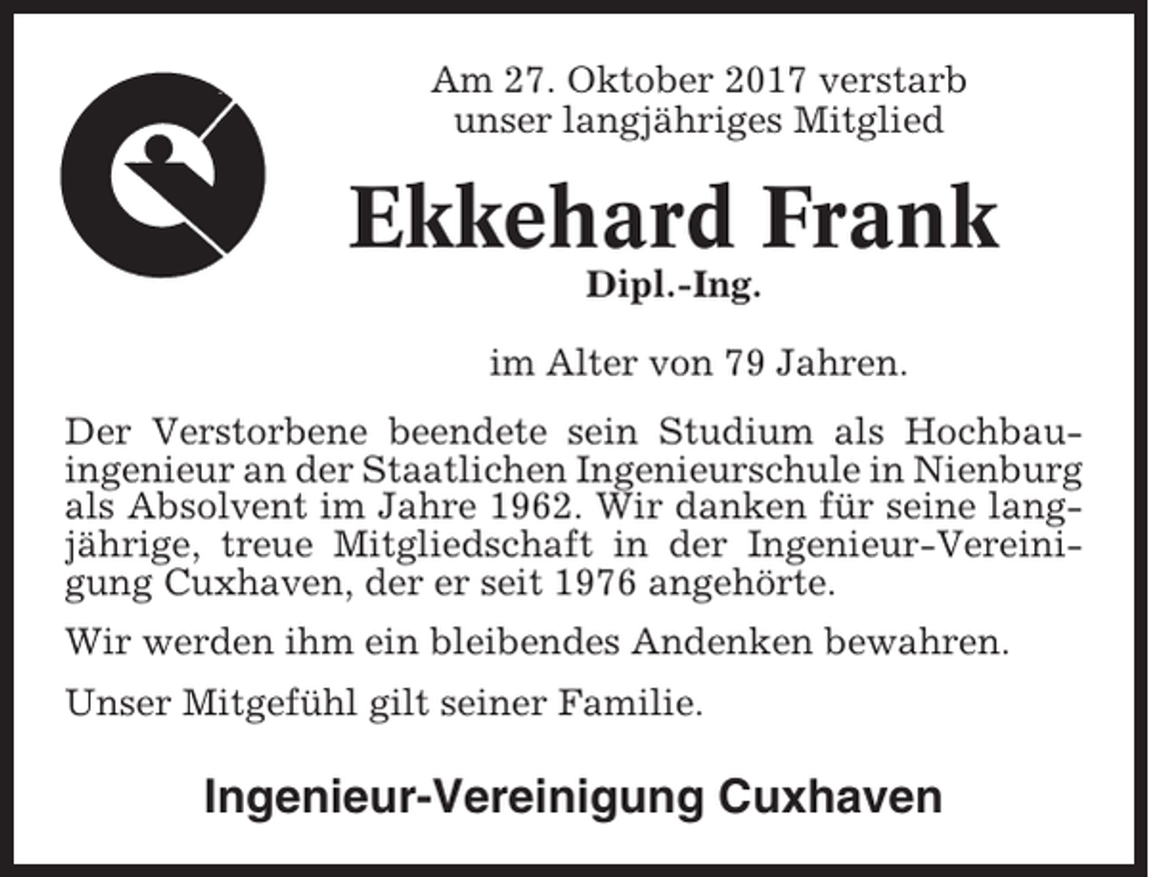 <p>Am 27. Oktober 2017 verstarb<br />unser langjähriges Mitglied</p><p>Ekkehard Frank<br />Dipl.-Ing.<br />im Alter von 79 Jahren.<br />Der Verstorbene beendete sein Studium als Hochbauingenieur an der Staatlichen Ingenieurschule in Nienburg<br />als Absolvent im Jahre 1962. Wir danken für seine langjährige, treue Mitgliedschaft in der Ingenieur-Vereinigung Cuxhaven, der er seit 1976 angehörte.<br />Wir werden ihm ein bleibendes Andenken bewahren.<br />Unser Mitgefühl gilt seiner Familie.</p><p>Ingenieur-Vereinigung Cuxhaven</p>