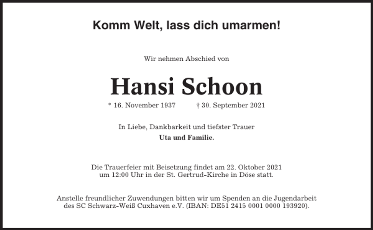 <p>Komm Welt, lass dich umarmen!<br />Wir nehmen Abschied von</p><p>Hansi Schoon<br />* 16. November 1937</p><p>† 30. September 2021</p><p>In Liebe, Dankbarkeit und tiefster Trauer<br />Uta und Familie.</p><p>Die Trauerfeier mit Beisetzung findet am 22. Oktober 2021<br />um 12:00 Uhr in der St. Gertrud-Kirche in Döse statt.</p><p>Anstelle freundlicher Zuwendungen bitten wir um Spenden an die Jugendarbeit<br />des SC Schwarz-Weiß Cuxhaven e.V. (IBAN: DE51 2415 0001 0000 193920).</p>